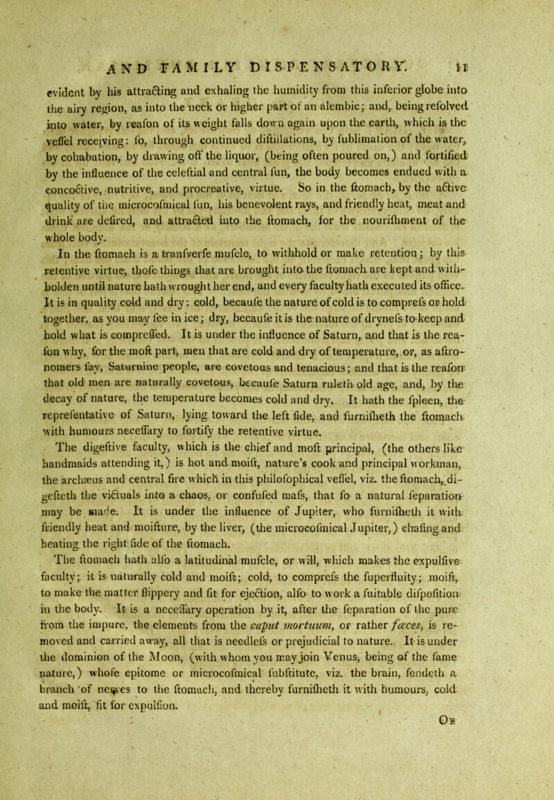 evident by his attracting and exhaling the liuinidity from this inferior globe into tlie airy region, as into the neck or higher part of an alembic; ami, being refolved into water, by reafon of its weight falls down again upon the earth, w hich is the veflel receiving: fo, through continued diftillations, by fublimation of the water, by cohabation, by drawing off the liquor, (being often poured on,) and fortified by the influence of the ccleftialand central fun, the body becomes endued with a eoncofitive, nutritive, and procreative, virtue. So in the ftomach, by the aCtive quality of the microcofmical fun, his benevolent rays, and friendly heat, meat and drink’ are defired, and attracted into the ftomach, for the nourifliment of the whole body. In the ftomach is a tranfverfe mufcle, to withhold or make retention; by this retentive virtue, thofc things that are brought into, the ftomacliare kept and willi- holden until nature hath wrought her end, and every faculty hath executed its office. It is in quality cold and dry; cold, becaufe the nature of cold is to comprefs or hold together, as you may fee in ice; dry, becaufe it is the nature of drynefs to keep and hold what is compreffed. It is under the influence of Saturn, and that is the rea- fbn why, for the moft part, men that are cold and dry of temperature, or, as aftro- noraers fay, Saturnine people, are covetous and tenacious; and that is the reafon that old men are naturally covetous, becaufe Saturn ruleth old age, and, by the decay of nature, the temperature becomes cold and dry. It hath the fpleen, tite reprefentative of Saturn, lying toward the left fide, and furniflieth the ftomach with humours neceffary to fortify the retentive virtue. The digeftive faculty, which is the chief and moft principal, (the others like handmaids attending it,) is hot and.moift, nature’s cook and principal workman, the archmus and central frre which in this philofophical veflel, viz. the ftomach,^di- gefteth the vidtuals into a chaos, or confufed mafs, that fo a natural feparation may be made. It is under the influence of Jupiter, w'ho furnillicdi it with friendly heat and moifture, by the liver, (the microcofmicalJupiter,) chafing, and heating the riglit fide of the ftomach. The ftomach hath allb a latitudinal mufcle, or will, which makes the expulfive faculty;, it is naturally cold and moift; cold, to comprefs the fuperfluity; moift, to make the matter flippery and fit for ejection, alfo to work a fuitable difpofitlon in the body. It is a neceffary operation by it, after the feparation of the pure from the impure, the elements from the caput mortuum, or rather fences, is l e- moved and carried away, all that is neecllels or prejudicial to nature. It is under tlie dominion of the Moon, (with whom you may join Venus, being of the fame nature,) whofe epitome or microcofmical fubftitute, viz. the brain, fendeih a branch ‘of nei^\ es to the ftomach, and thereby furniflieth it with humoui's, cold and. moift, fit for expulfion. Oa