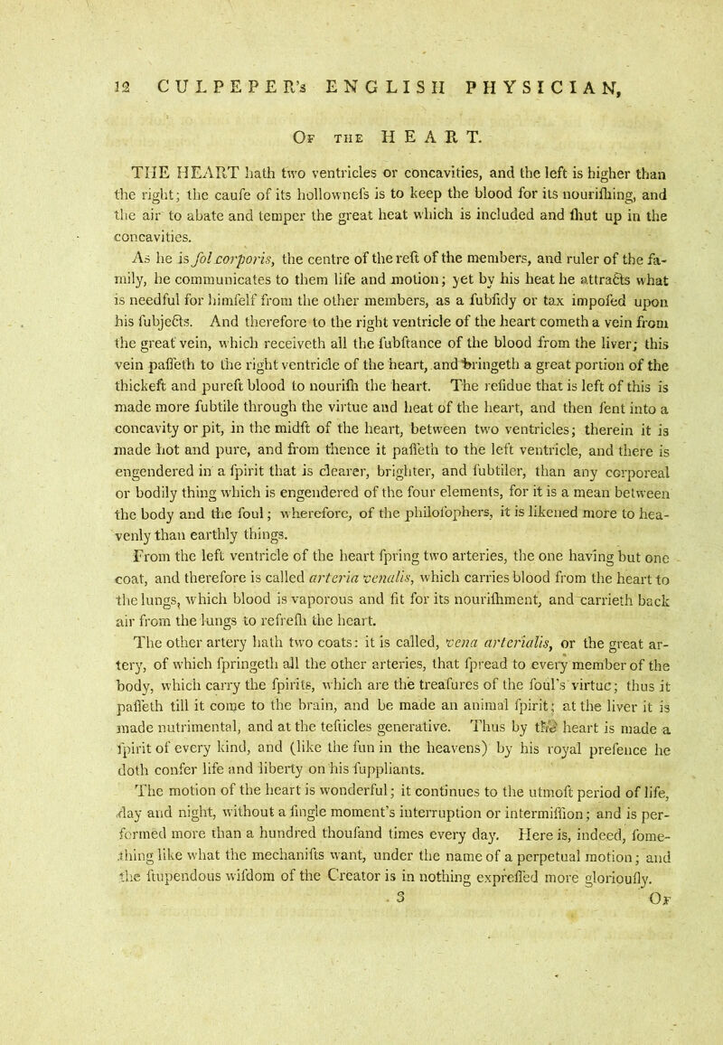 Of the HEART- THE HEART hath two ventricles or concavities, and the left is higher than the right; the caufe of its hollownefs is to keep the blood for its nouriihing, and the air to abate and temper the great heat which is included and fliut up in the concavities. As he is fol corporis, the centre of the reft of the members, and ruler of the fa- mily, he communicates to them life and motion; yet by his heat he s,ttra6ts what is needful for himfelf from the other members, as a fubfidy or tax impofed upon his fubjedls. And therefore to the right ventricle of the heart cometh a vein from the great vein, which receiveth all the fubftance of the blood from the liver; this vein pafteth to the right ventricle of the heart, and 'bringeth a great portion of the thickeft and pureft blood to nourilh the heart. The refidue that is left of this is made more fubtile through the virtue and heat of the heart, and then fent into a concavity or pit, in the midft of the heart, between two ventricles; therein it is made hot and pure, and from thence it pafteth to the left ventricle, and there is engendered in a fpirit that is clearer, brighter, and I'ubtiler, than any corporeal or bodily thing wdiich is engendered of the four elements, for it is a mean between the body and die foul; wherefore, of the philolbphers, it is likened more to hea- venly than earthly things. From the left ventricle of the heart fpring two arteries, the one having but one coat, and therefore is called arteria vaialis, which carries blood from the heart to the lungs, which blood is vaporous and fit for its nouriftiment, and xarrieth back air from the lungs to refrefli the heart. The other artery hath two coats; it is called, cena artcrialis, or the great ar- tery, of which fpringeth all the other arteries, that fpread to every member of the body, which carry the fpirits, which are the treafures of the foul's virtue; thus it pafteth till it come to the brain, and be made an animal fpirit ; at the liver it is made nutrimental, and at the tefticles generative. Thus by th^ heart is made a fpirit of every kind, and (like the fun in the heavens) by his royal prefence he doth confer life and liberty on his fuppliants. The motion of the heart is wonderful; it continues to the utmoft period of life, •day and night, without a fingle moment’s interruption or intermiffion; and is per- formed more than a hundred thoufand times every day', Flere is, indeed, fome- .thinglike what the mechanifts wunt, under the name of a perpetual motion; and the ItupendoLis wifdom of the Creator is in nothing expfefted more glorioufly. • 3 Of