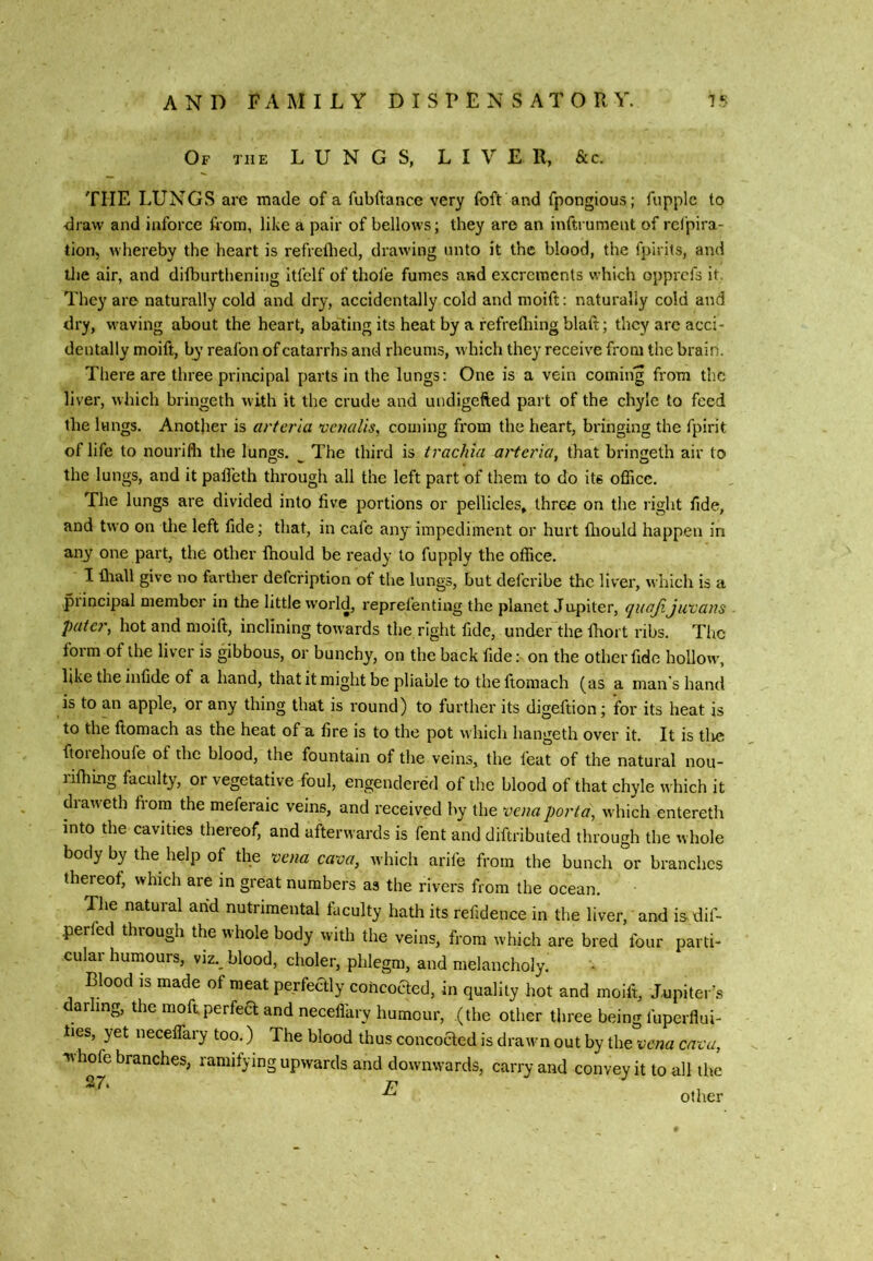 Of the LUNGS, LIVER, &c. THE LUNGS are made of a fubftance very foft and fpongious; fupplc to -diaw and iuforce from, like a pair of bellows; they are an inftrumeut of rcfpira- tion, whereby the heart is refreflied, drawing unto it the blood, the fpirits, and the air, and difburthening Itfelf of thofe fumes and excrements which opprcfs it. They are naturally cold and dry, accidentally cold and moift: naturally cold and dry, waving about the heart, abating its heat by a fefrelhing blaft; they are acci- dentally moift, by reafon of catarrhs and rheums, which they receive from the brain. There are three priiicipal parts in the lungs: One is a vein coming from the liver, which bringeth with it the crude and undigefted part of the chyle to feed the lungs. Another is arterla vcnalis, coining from the heart, bringing the fpirit of life to nourifli the lungs. ^ The third is trachia ai'tcria, that bringeth air to the lungs, and it pafl’eth through all the left part of them to do its office. The lungs are divided into five portions or pellicles, three on the right fide, and two on the left fide; that, in cafe any impediment or hurt fliould happen in any one part, the other fhould be ready to fupply the office. I fhall give no farther defeription of the lungs, but deferibe the liver, which is a piincipal member in the little world, reprefentiug the planet Jupiter, quajiju'cans pater, hot and moift, inclining towards the right fide, under the Ihort ribs. The form of the liver is gibbous, or bunchy, on the back fide: on the other fide hollo\v, like the infide of a hand, that it might be pliable to the ftomach (as a man's hand is to an apple, or any thing that is round) to further its digeftion; for its heat is to the ftomach as the heat of a fire is to the pot which hangeth over it. It is tlie ftorehoufe of the blood, the fountain of the veins, the feat of the natural nou- lifhing faculty, or vegetative foul, engendered of the blood of that chyle which it diaw eth from the meferaic veins, and received by the vena porta, which entereth into the cavities thereof, and afterwards is fent and diftributed through the whole body by the help of the ^ena cava, which arife from the bunch or branches thereof, which are in great numbers as the rivers from the ocean. The natural arid nutrimental faculty hath its refidence in the liver, and is dif- perfed through the whole body with the veins, from which are bred four parti- cular humours, viz., blood, choler, phlegm, and melancholy. Blood is made of meat perfeaiy coheoaed, in quality hot and moift, Jupiter^s ar ing, the moftperfea and neceffiiry humour, (the other three being fuperflui- lies, yet neceffary too.) The blood thus concoaed is drawn out by thetrwa cava, v\hofe branches, ramifying upwards and downwards, carry and convey it to all the 27. p ^ ^ other