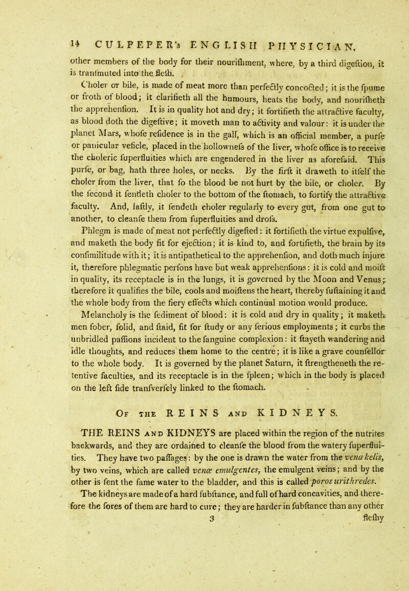 other members of the body for their nourifliment, where, by a third digeftion, it is tranfmuted into the fleth. C holei or bile, is made of meat more than perfectly concodted; it is the fpume or fi oth of blood; it clarifieth all the humours, heats the body, and nourilheth the apprehenfion. It is in quality hot and dry; it fortifieth the attra6live faculty, as blood doth the digeftive; it moveth man to activity and valour: it is under the planet Mars, whofe refidence is in the gall, w'hich is an official member, a purfe or panicular veficle, placed in the hollownefs of the liver, whofe office is to receive the choleric fuperfluities which are engendered in the liver as aforefaid. This purfe, or bag, hath three holes, or necks. By the firft it draweth to itfelf the choler from the liver, that fo the blood be not hurt by the bile, or choler. By the fecond- it fendeth choler to the bottom of the ftomach, to fortify the attra6live faculty. And, laftly, it fendeth choler regularly to every gut, from one gut to another, to cleanfe them from fuperfluities and drofs. Phlegm is made of meat not perfeftly digefted: it fortifieth the virtue expulfive,, and maketh the body fit for ejedlion; it is kind to, and fortifieth, the brain by its confimilitude with it; it is antipathetical to the apprehenfion, and doth much injure it, therefore phlegmatic perfons have but weak apprehenfions: it is cold and moift in quality, its receptacle is in the lungs, it is governed by the Moon and Venus; therefore it qualifies the bile, cools and moillens the heart, thereby fuftaining it and the v/hole body from the fiery eflTefts which continual motion w'ould produce. Melancholy is the fediment of blood: it is cold and dry in quality; it maketh men fober, folid, and ftaid, fit for ftudy or any ferious employments; it curbs the unbridled paffions incident to thefanguine complexion: it ftayeth wandering and idle thoughts, and reduces them home to the centre; it is like a grave counfellor to the whole body. It is governed by the planet Saturn, it ftrengtheneth the re- tentive faculties, and its receptacle is in the fpleen; which in the body is placed on the left fide tranfverfely linked to the ftomach. Of the reins and KIDNEYS. THE REINS AND KIDNEYS are placed within the region of the nutrites backwards, and they are orda^ed to cleanfe the blood from the watery fuperflui- ties, They have two paflage^: by the one is drawm the water from the venakeliSy by two veins, which are called^ vence emulgentes, the emulgent veins; and by the other is fent the fame water to the bladder, and this is called poros urithredes. The kidneys are made of a hard fubftance, and full of hard concavities, and there- fore the fores of them are hard to cure; they are harder in fubftance than any other 3 flefliy