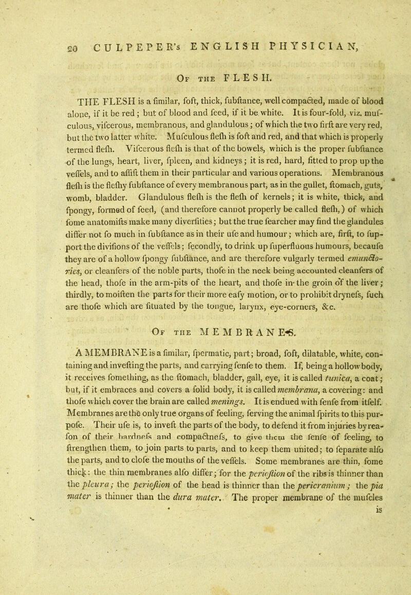 Of the flesh, THE FLESH is a fimilar, foft, thick, fubftance, well compared, made of blood alope, if it be red ; but of blood and feed, if it be white. It is four-fold, viz. muf- culous, vifcerous, membranous, and glandulous; of which the two firft are very red, but the two latter white. Mufculous flefti is foft and red, and that which is properly termed flefh. Vifcerous flefli is that of the bowels, which is the proper fubftance -of the lungs, heart, liver, fpleen, and kidneys; it is red, hard, fitted to prop up the veflels, and to affift them in their particular and various operations. Membranous flefli is the flefhy fubftance of every membranous part, as in the gullet, ftomach, guts, womb, bladder. Glandulous flefli is the flelh of kernels; it is white, thick, and fpongy, formed of feed, (and therefore cannot properly be called flelh,) of which fome anatomifts make many diverfities; but the true fearcher may find the glandules differ not fo much in fubftance as in their ufe and humour; which are, firft, to fup- port the divifions of the veflels; fecondly, to drink up fuperfluous humours, becaufe they are of a hollow fpongy fubftance, and are therefore vulgarly termed emunSlo- ries, or cleanfers of the noble parts, thofe in the neck being accounted cleanfers of the head, thofe in the arm-pits of the heart, and thofe in- the groin o'f the liver; thirdly, to moiften the parts for their more eafy motion, or to prohibit drynefs, fuch are thofe which are fituated by the longue, larynx, eye-corners, &c. Of the M E M B R a N E-S. A IMEMBRANE is a fimilar, fpermatic, part; broad, foft, dilatable, white, con- taining and invefting the parts, and carrying fenfe to them. If, being a hollow body, it receives fomething, as the ftomach, bladder, gall, eye, it is called tunica^ a coat ; but, if it embraces and covers a folid body, it is, cdWeAmembraiia, a covering: and tliofe which cover the brain are called menings. It is endued with fenfe from itfelf. Membranes are the only true organs of feeling, ferving the animal fpirits to this pur- pofe. Their ufe is, to inveft the parts of the body, to defend it from injuries by rea- fon of their bardnefs and c.ompactnefs, to give them the fenfe of feeling, to ftrengthen them, to join parts to parts, and to keep them united; to feparate alfo the parts, and to clofe the mouths of the velTels. Some membranes are thin, fome thic^: the thin membranes alfo differ; for the pericjlionoi the ribs is thinner than the pleura; the periojllon of the head is thinner than ihe pericranium ; ihe pia mater is thinner than the dura mater. The proper membrane of the mufcles • is