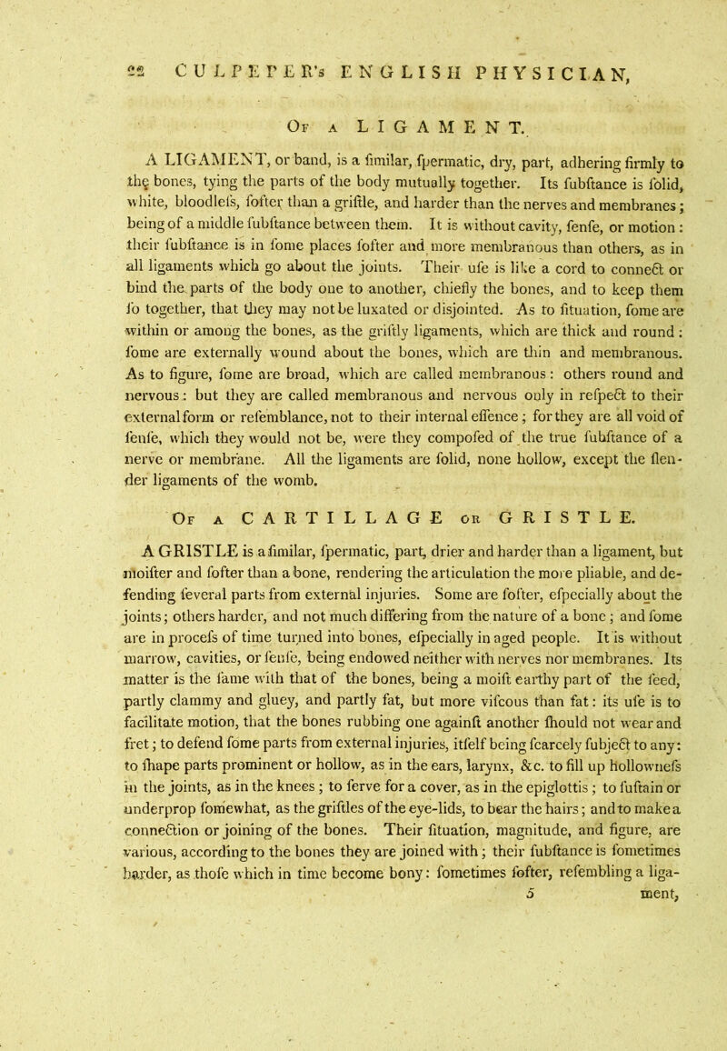 2S C U L P E r E R's ENGLISH PHYSICIAN, Of a ligament. A LIGAMENT, or band, is a fimilar, fpermatic, dry, part, adhering firmly to Ihe bones, tying the parts of the body mutually together. Its fubftance is folid^ ^vhite, bloodlels, fofteic than a griftle, and harder than the nerves and membranes; being of a middle fubftance between them. It is without cavity, fenfe, or motion ; their fubftance is in fome places fofter and more membranous than others, as in all ligaments which go about the joints. Their ufe is like a cord to conneO; or bind the parts of the body one to another, chiefly the bones, and to keep them fo together, that they may not be luxated or disjointed. As to fituation, fome are •within or among the bones, as the griftly ligaments, which are thick and round : fome are externally wound about the bones, which are Uiin and membranous. As to figure, fome are broad, which are called membranous: others round and nervous.: but they are called membranous and nervous only in refpeCt to their external form or refemblance, not to their internal eflTence; for they are all void of fenle, which they would not be, were they compofed of the true fubftance of a nerve or membrane. All the ligaments are folid, none hollow, except the flen- der ligaments of the womb. Of a CARTILLAGE or GRISTLE. A GRISTLE is afimilar, fpermatic, part, drier and harder than a ligament, but nioifter and fofter than a bone, rendering the articulation the more pliable, and de- fending feveral parts from external injuries. Some are fofter, efpecially about the joints; others harder, and not much differing from the nature of a bone ; and fome are in procefs of time turned into bones, efpecially in aged people. It is w'ithout marrow, cavities, or fenfe, being endowed neither with nerves nor membranes. Its matter is the fame with that of the bones, being a moift earthy part of the feed, partly clammy and gluey, and partly fat, but more vifcous than fat: its ufe is to facilitate motion, that the bones rubbing one againfl another fhould not wear and fret; to defend fome parts from external injuries, itfelf being fcarcely fubject to any: to fhape parts prominent or hollow, as in the ears, larynx, See. to fill up hollownefs in the joints, as in the knees; to ferve for a cover, as in the epiglottis; to fuftain or underprop IbmTwhat, as the griftles of the eye-lids, to bear the hairs; andto make a connection or joining of the bones. Their fituation, magnitude, and figure, are various, according to the bones they are joined with; their fubftance is fonietimes bwder, as thofe which in time become bony; fometimes fofter, refembling a liga- 5 ment,