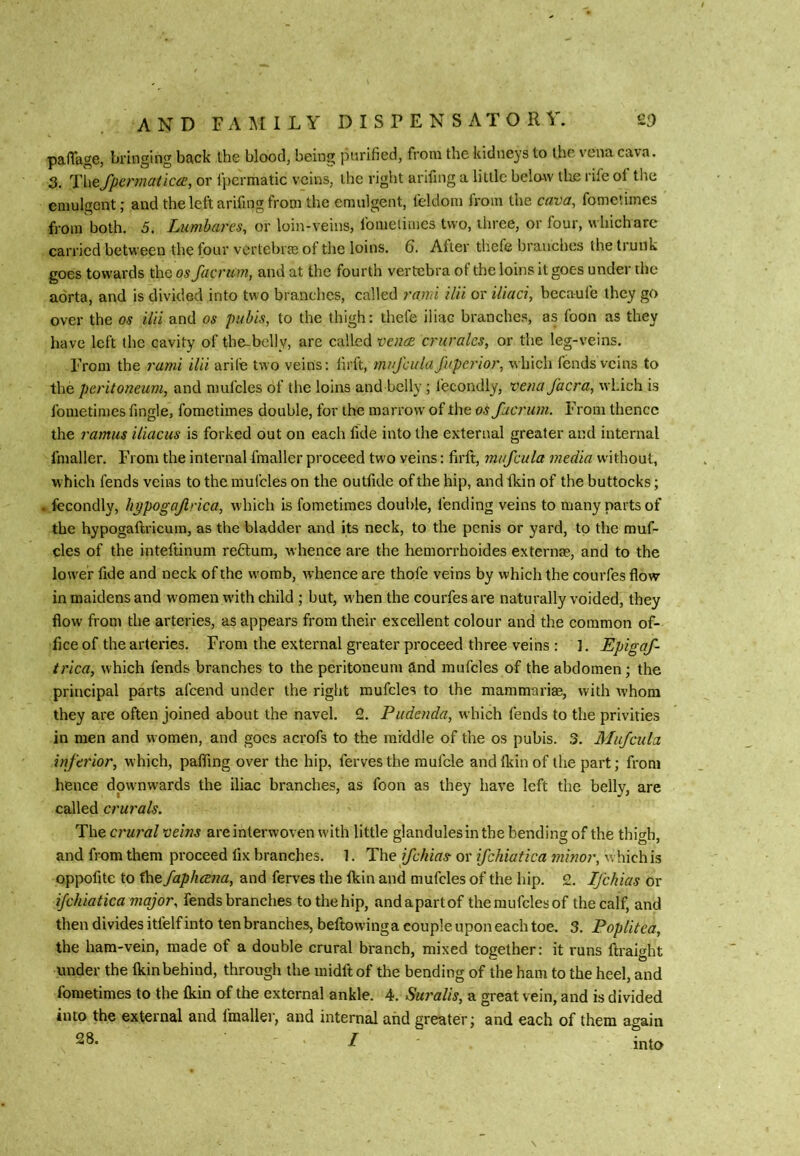 palTage, bringing back the blood, being purified, from the kidneys to the vena cava. 3. TliefpennaticcE, or fpermatic veins, the right arifing a little belaw llie rife ol the eniulgent; and the left arifing from the emulgent, feldom from the cava, fometimes from both. 5. Lumbares, or loin-veins, fomeliiues two, three, or four, whichare carried between the four vertebrm of the loins. Q. After thefe branches the trunk goes towards the osfacrum, and at the fourth vertebra of the loins it goes under the aorta, and is divided into two branches, called rami ilii or iliaci, becaufe they go over the os ilii and os pubis, to the thigh: thefe iliac branches, as foon as they have left the cavity of the-bdly, are called vous crurales, or the leg-veins. From the rami ilii arife two veins: lirft, muj'cula fuperior, which fends veins to the peritoneum, and nmfcles of the loins and belly; fecondly, vena facra, which is fometimes fingle, fometimes double, for the marrow of the osfacrum. From thence the ramus iliacus is forked out on each fide into the external greater and internal fmaller. From the internal fmaller proceed two veins: firft, mufcula media without, which fends veins to the mufcles on the outfide of the hip, and fkin of the buttocks; . fecondly, hppogajlrica, which is fometimes double, fending veins to many parts of the hypogaftricuin, as the bladder and its neck, to the penis or yard, tp the rauf- cles of the inteftinum reftum, whence are the hemorrhoides externae, and to the lower fide and neck of the womb, whence are thofe veins by which the courfes flow in maidens and women with child ; but, when the courfes are naturally voided, they flow from the arteries, as appears from their excellent colour and the common of- fice of the arteries. From the external greater proceed three veins : 3. Epigaf- trica, which fends branches to the peritoneum and mufcles of the abdomen; the principal parts afeend under the right mufcles to the mammarim, with whom they are often joined about the navel. 2. Pudenda, which fends to the privities in men and women, and goes acrofs to the middle of the os pubis. 3. Mufcula inferior, which, pafling over the hip, fervesthe raufcle andlkinof the part; from hence downwards the iliac branches, as foon as they have left the belly, are called crurals. The crural veins areinterwoven with little glandules in the bending of the thit^b. and from them proceed fix branches. 1. The ifehias or ifchiatica minor, which is oppofite to the fapheena, and ferves the fkin and mufcles of the hip. 2. Ifehias or ifchiatica major, fends branches to the hip, and apart of the mufcles of the calf, and then divides itfelf into tenbranches, beftowinga couple upon each toe. 3. PopUtea, the ham-vein, made of a double crural branch, mixed together: it runs ftraight under the fkin behind, through the midft of the bending of the ham to the heel, and fometimes to the fkin of the external ankle. 4. Su7'alis, a great vein, and is divided into the external and fmallei-, and internal and greater; and each of them again