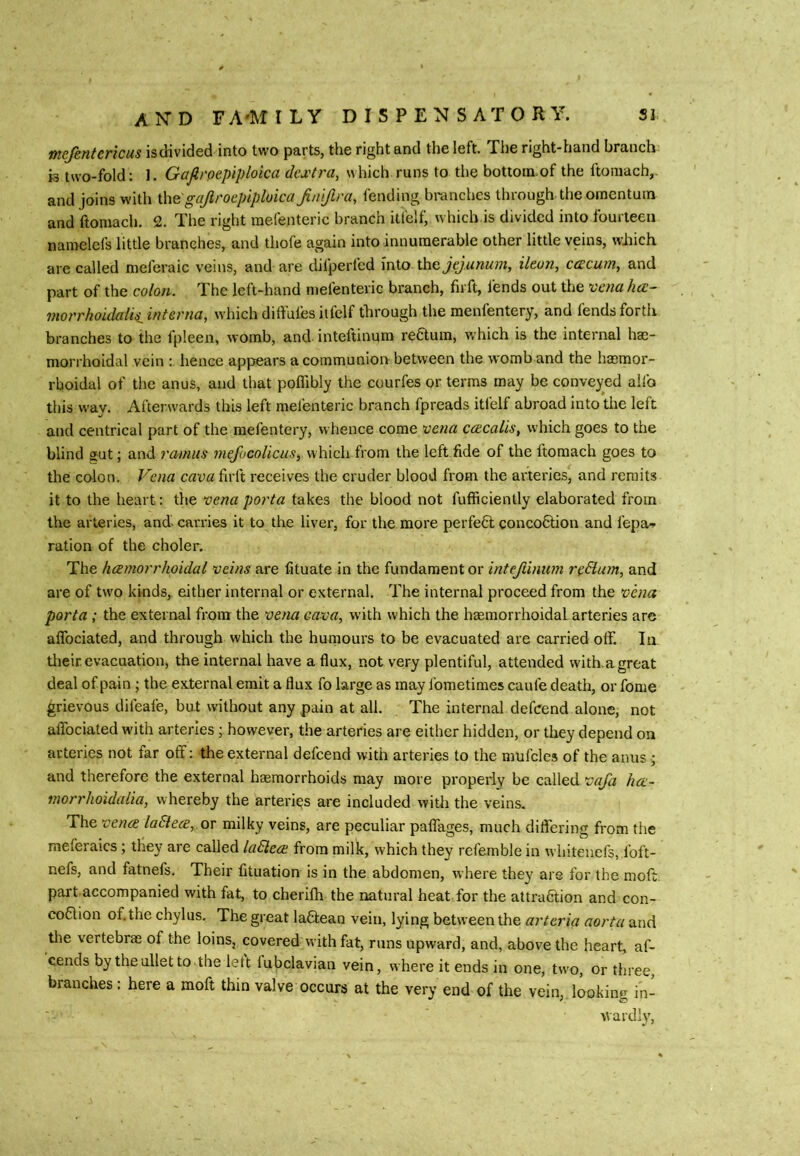 tncjhntcricus is divided into two parts, the right and the left. The right-hand branch is two-fold; 1. Gajlrpepiploica dextra, which runs to the bottoin.of the ftoniach,- and joins with \\\e gajiroepiploica Jin 'i/lra, fending branches through the omentum and ftomach. 2. The right raefenteric branch itfelf, which is divided into fourteen nanrelefs little branches, and thofe again into innumerable other little veins, which arc called meferaic veins, and are chlperfed into the jejunum, ikon, cercum, and part of the colon. The left-hand mefenteric branch, firft, lends out the vena hai- morrhoidalisjnterna, which diftufesiifelf through the menfentery, and fends forth branches to the fpleen, womb, and inteftinum reftum, which is the internal ha;- morrhoidal vein : hence appiears a coinmuniorr between the womb and the hasmor- rboidal of tlie anus, and that poflibly the courfes or terms may be conveyed alfo this way. Afterwards this left mefenteric branch fpreads itfelf abroad into the left and centrical part of the mefentery, whence come vena ccEcalis, which goes to the blind gut; and ramus mefi>colicus,\s\i\c}i\ from the left fide of the ftomach goes to the colon. Vena firft receives the cruder blood from the arteries, and remits it to the heart; the vena porta takes the blood not fufficienlly elaborated from the arteries, and- carries it to the liver, for the more perfect concoCtion and fepa-» ration of the choler. The hemorrhoidal veins are fituate in the fundament or intejlinum rpEium, and are of two kinds, either internal or external. The internal proceed from the vena porta; the external from the vena cava, with which the haemorrhoidal arteries are alTociated, and through which the huniours to be evacuated are carried olf. la tlieir. evacuation, the internal have a flux, not very plentiful, attended with, a great deal of pain; the external emit a flux fo large as may fometiraes caufe death, or fome grievous difeafe, but without any pain at all. The internal deferend alone, not alTociated with arteries; however, the arteries are either hidden, or they depend on arteries not far off: the external defeend with arteries to the mufcles of the anus * and therefore the external haemorrhoids may more properly be called vaja he- morrhoidalia, whereby the arteries are included with the veins. The vene ladlee, ov milky veins, are peculiar paffages, much differing from the meferaics ; they are called ladiee from milk, which they refemble in whitenefs, foft- nefs, and fatnefs. Their lituation is in the abdomen, where they are for the moff. part accompanied with fat, to cherilh the natural heat for the attraction and con- co6lion of. the chylus. The great laCtean vein, lying between the arteria aorta and tlie vertebras of the loins, coveredwith fat, runs upward, and, above the heart, af- cends by theulletto the lett lubclavian vein, where it ends in one, two, or three, branches; here a moft thin valve occurs at the very end of the vein, lookim^ in- wardly,