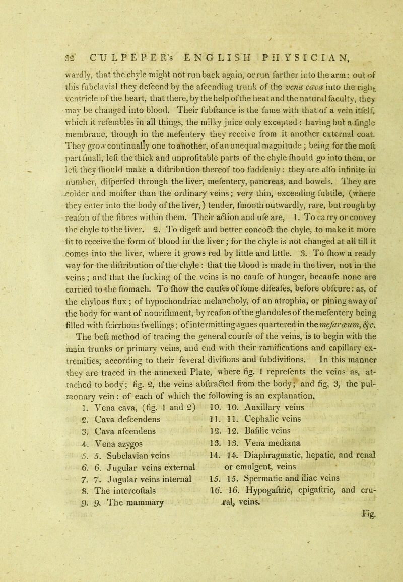 S2 CIJ L P E P E R’s ENGLISH P il Y S I C I A N. wardly, that the ch3'le might not run back again, orrun farther into the arm; out of this fubclavial the}' defcend by the afcending trunk of the vtna cava into the righ{^^ ventricle of the heart, that there, by the help of the heat and the natural faculty, they may be changed into blood. Their fubftance is the fame with that of a vein itfelf, which it refembles in all things, the milky juice only excepted r having bul a tingle membrane, though in the mefentery they receive from it another external coat. They grow continually one to another, ofan unequal magnitude; being for the moft part fmall, left the thick and unprofitable parts of the chyle thould go into them, or left they fliould make a diftribution thereof too fuddenly : they are alfo infinite in number, difperfed through the liver, mefentery, pancreas, and bowels. They are eolder and moifter than the ordinary veins; very thin, exceeding fubtile, (where they enter into the body of the liver,) tender, fmooth outwardly, rare, but rough by reafon of the fibres within them. Their adtion and ufe are, 1. To carry or convey the chyle to the liver. 2. To digeft and better concoct the chyle, to make it more fit to receive the form of blood in the liver ; for the chyle is not changed at all till it comes into the liver, where it grows red by little and little. 3. To ftiow a ready- way for the diftribution of the chyle : that the blood is made in the liver, not in the veins; and that the fucking of the veins is no caufe of hunger, becaufe none are carried to the ftomach. To Ihow the caufes of fome difeafes, before obfcure: as, of the chylous flux ; of hypochondriac melancholy, of an atrophia, or pining away of the body for want of nouriihment, by reafon of the glandules of the mefentery being filled with fcirrhous fwellings; ofintermittingagues quarteredin themefai^cEum, The beft method of tracing the general courfe of the veins, is to begin wdth the main trunks or primary veins, and end with their ramifications and capillary ex- tremities, according to their feveral divifions and fubdivifions. In this manner they are traced in the annexed Plate, where fig. 1 reprefents the veins as, at- tached to body; fig. 2, the veins abftradled from the body; and fig, 3, the pul- monary vein; of each of which the following is an explanation. 1, Vena cava, (fig. 1 and 2) 10. 10. Auxiliary veins 11. 11. Cephalic veins 12. 12. Bafilic veins 13. 13. Vena mediana 14. 14. Diaphragmatic, hepatic, and renal or emulgent, veins 15. 15. Spermatic and iliac veins Id. Id. Hypogaftric, epigaftric, and cru- 4'al, veins. 2. Cava defcendens 3. Cava afcendens 4. Vena azygos j. 5. Subclavian veins 6. d. Jugular veins external 7. 7- Jugular veins internal 8. The intercoftals ,9. 9. The mammary