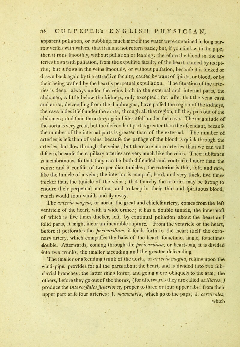 \ 34 C U L P E P E R’s ENGLISH PHYSICIAN, apparent puliation, or bubbling, much more if the water were contained in long nar- row vcffeh with valves, that it might not return back; but, if you luck with the pipe, then it runs linoothly, without puliation or leaping: therefore the blood in the ar- teries tlows with puliation, from the expulfive faculty of the heart, cauled by its fpi- rils ; but it flows in the veins fmoothly, or without pulfation, becaufe it is fucked or draw n back again by the attra6live faculty, caufed by w-ant of fpirits, or blood, or by their being wafted by the heart’s perpetual expullation. The fituation of the arte- ries is deep, always under the veins both in the external and internal parts, the abdomen, a little below the kidneys, only excepted; for, after that the vena cava and aorta, defeending from the diaphragma, have paffed the region of the kidi:^eys, the cava hides itfelf under the aorta, through all that region, till they pals out of the abdomen; and then the artery again hides itfelf under the cava. The magnitude of the aorta is very great, but the defeendant partis greater than the afeendant, becaufe the number of the internal parts is greater than of the external. The number of arteries is lefs than of veins, becaufe the paliage of the blood is quick through the arteries, but flow through the veins; but there are more arteries than we can w'ell difeern, becaufe the capillary arteries are very much like the veins. Their fubftance is membranous, fo that they can be both diftended and contracted more than the veins: and it confifts of two peculiar tunicles; the exterior is thin, foft, and rare, like the tunicle of a vein; the interior is compact, hard, and very thick, five times thicker than the tunicle of the veins; that thereby the arteries may be ftrong to endure their perpetual motion, and to keep in their thin and fpirituous blood, which w'ould foon vanifli and fly away. The arteria mogna, or aorta, the great and chiefeft artery, comes from the left ventricle of the heart, with a wide orifice; it has a double tunicle, the innermoft of which is five times thicker, left, by continual pulfation about the heart and folid parts, it might incur an incurable rupture. From the ventricle of the heart, before it perforates the pericardium, it fends forth to the heart itfelf the coro- nary artery, which compafles the bafts of the heart, fometimes ftngle, fometimes double.. Afterwards, coming through the pericardium, or heart-bag, it is divided into two trunks, the fmaller afeending and the greater defeending. The fmaller or afeending trunk of the aorta, ov arteria magna, refting upon the wind-pipe, provides for all the parts about the heart, and is divided into two fub- claviai branches: the latter riftng lower, and going more obliquely to the arm; the others, before they go out of the thorax, (for afterwards they are called axillares,) produce the intercojialesfuperiores, proper to three or four upper ribs: from their upper part arifefour arteries: 1. mammarice^ which go to the paps; 2. cei^vicales, which