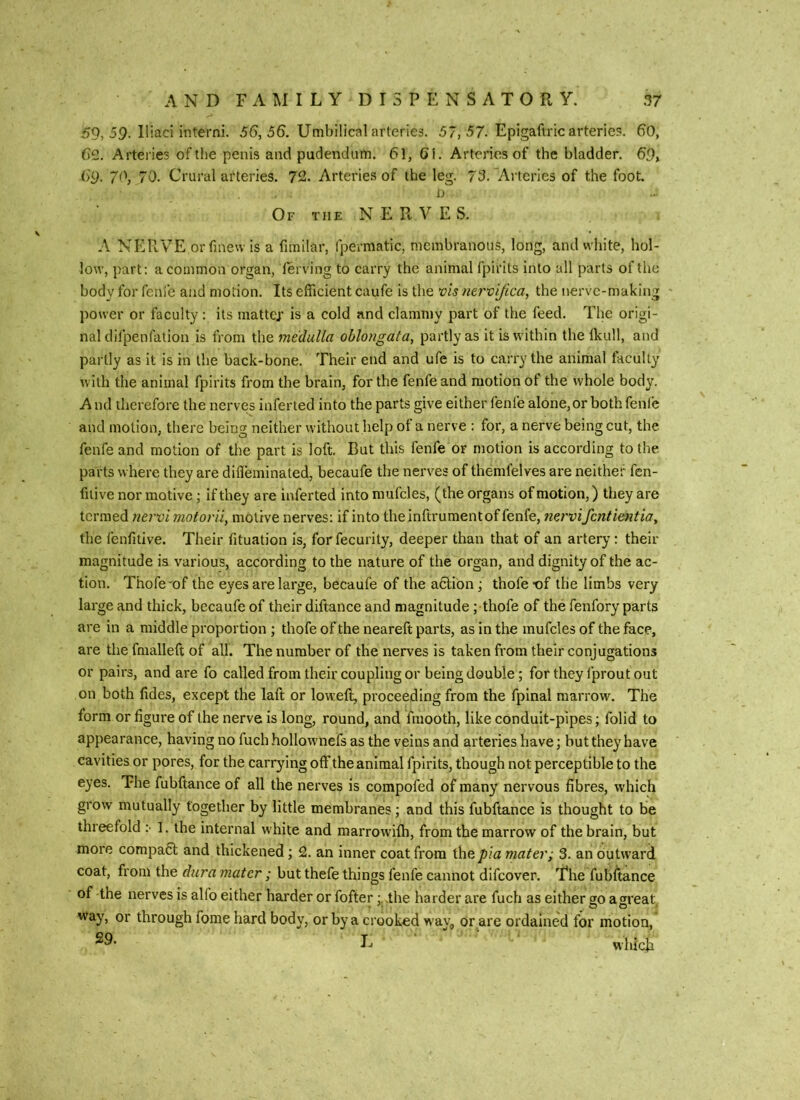 59, 59. Iliad interni. 56, 56. Umbilical arteries. 57, 57. Epigaftric arteries. 60, 62. Arteiies of the penis and pudendum. 61, 6i. Arteries of the bladder. 69> 69. 70, 70. Crural arteries. 72. Arteries of the leg. 73. Arteries of the foot. i) Of the N E Pi. V E S. A NERVE or finew is a fimilar, fpermatic, membranous, long, and wliite, hol- low, part: a common organ, lerving to carry the animal fpirits into all parts oftlie body for fenie and motion. Its efficient caufe is the the nerve-making - power or faculty: its mattcj’ is a cold and clammy part of the feed. The origi- nal difpenfation is from the medulla oblongata, partly as it is within the Ikull, and partly as it is in the back-bone. Their end and ufe is to carry the animal faculty with the animal fpirits from the brain, for the fenfeand motion of the whole body. And therefore the nerves inferted into the parts give either fenfe alone, or both fenfe and motion, there being neither without help of a nerve : for, a nerve being cut, the fenfe and motion of the part is loft. But this fenfe or motion is according to the parts where they are diffeminated, becaufe the nerves of themfelves are neither fen- fuive nor motive; if they are inferted into mufcles, (the organs of motion,) they are termed nei'vi motor 'd, motive nerves: if into the inftrumentof fenfe, nervi fentientia, the fenfitive. Their fituation is, forfecurity, deeper than that of an artery: their magnitude is various, according to the nature of the organ, and dignity of the ac- tion. Thofe'of the eyes are large, becaufe of the action; thofe-of tlie limbs very large and thick, becaufe of their diftance and magnitude ; thofe of the fenfory parts are in a middle proportion ; thofe of the neareft parts, as in the mufcles of the face, are the fmalleft of all. The number of the nerves is taken from their conjugations or pairs, and are fo called from their coupling or being double; for they fprout out on both lides, except the laft or loweft, proceeding from the fpinal marrow. The form or figure of the nerve is long, round, and fmooth, like conduit-pipes; folid to appearance, having no fuch hollownefs as the veins and arteries have; but they have cavities or pores, for the carrying off the animal fpirits, though not perceptible to the eyes. The fubftance of all the nerves is compofed of many nervous fibres, which grow mutually together by little membranes; and this fubftance is thought to be threefold ;• 1. the internal white and marrowiffi, from the marrow of the brain, but more compafit and thickened; 2. an inner coat from the pia mater; 3. an outward coat, from the dura mater ; but thefe things fenfe cannot difeover. The fubftance of the nerves is alfo either harder or fofter the harder are fuch as either go agreat way, or through fome hard body, or by a crooked way^ or are ordained for motion, E which