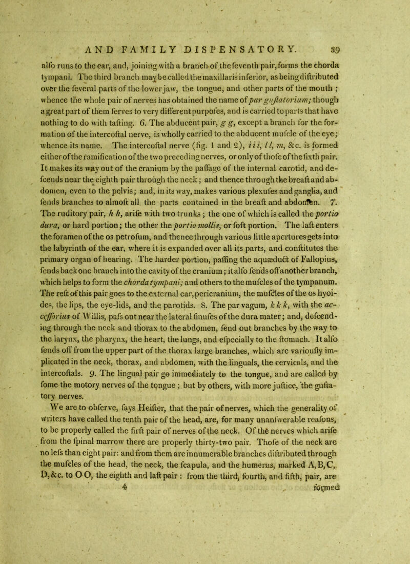 alfo runs to the ear, and, joining with a branch of thefeventh pair,fo« rns the chorda timpani. The third branch ma^ be called the maxillaris inferior, asbeingdiftributed over the feveral parts of the low'er Jaw, the tongue, and other parts of the mouth ; whence the w'hole pair of nerves has obtained the name of par gujlatorium; though a greatpart of them ferves to very difterent purpofes, and is carried to parts that have nothing to do with tafting. 6. The abducent pair, g g, except a branch for the for- mation of the intercoftal nerve, is wholly carried to the abducent inufcle of the eye; whence its name. The intercoftal nerve (lig. I and 2), li i, //, m, &c. is formed eilherofthe ramification of the two preceding nerves, oronlyof thofeofthehxthpair. It makes its way out of the cranium by the palfagc of the internal carotid, and de- feends near the eighth pair through the neck; and thence through the breaftand ab- domen, even to the pelvis; and, in its way, makes various ptexufes andganglia, and fends brandies to alraoft all the parts contained in the breaft and abdonifen. 7. The ruditory pair, k //, arife with tn o trunks; the one of which is called the portia dura, or hard portion; the other the port to mollis, or foft portion. The laft enters the foramen of the os petrofum, and thence through various little apertures gets into the labyrinth of the ear, where it is expanded over all its parts, and conftitutes the primary organ of hearing. The harder portion, paffing the aqumdud of Fallopius, fends back one branch into the cavity of the cranium; italfo fends off another branch, which helps to form the chorda tympani; and others to the mufcles of the tympanum. The reft of this pair goes to the external ear, pericranium, the mufdes of the os hyoi- des, the lips, the eye-lids, and the parotids. 8. The par vagum, k k k, with the ac- ccjforius of Willis, pafs out near the lateral fmufes of the dura mater; and, defeend- ing through the neck and thorax to the abdomen, fend out branches by the way to the larynx, the pharynx, the heart, the lungs, and efpecially to the ftomach. It alfo fends oft from the upper part of the thorax large branches, which are varioufly im- plicated in the neck, thorax, and abdomen, with the linguals, the cervicals, and the. intercoftals. 9. The lingual pair go immediately to the tongue, and are called by fome the motory nerves of the tongue; but by others, with more juftice, the gufta- tory nerves. We are to obferve, fays Heifter, that the pair of nerves, which the generality of Writers have called the tenth pair of the head, are, for many unanfwerable reafons, to be properly called the ftrft pair of nerves of the neck. Of thO nerves which arife from the fpinal man'ow there are properly thirty-two pair, Thofe of the neck are no lefs than eight pair: and from them are innumerable branches diftributed through the mufcles of the head, the neck, the fcapula, and the humerus, marked A, B, C, D,&c. to OO, the eighth and laft pair : from the third, fourth, and fifth, pair, are 4 formed