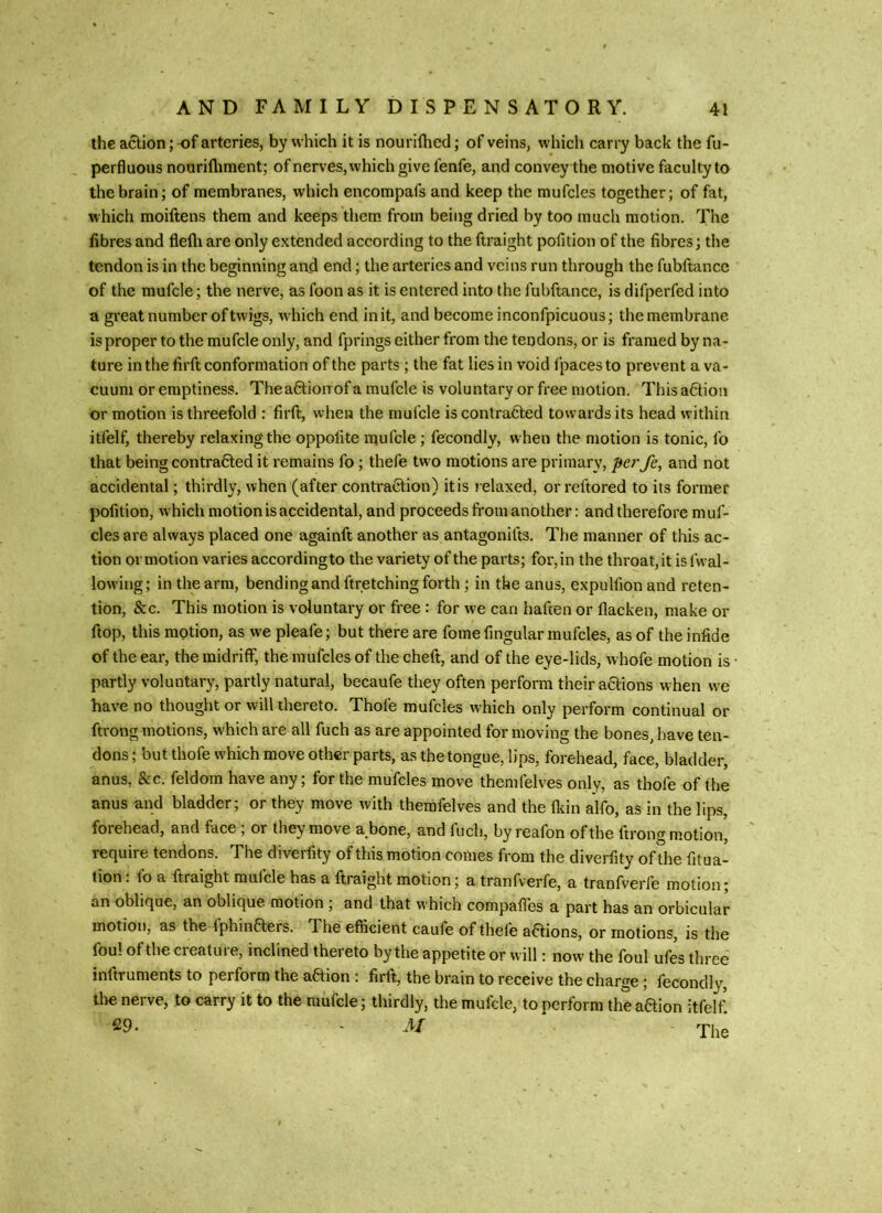 the action; -of arteries, by which it is nourifhed; of veins, which carry back the fu- perfluous nourifliment; of nerves, which give fenfe, and convey the motive faculty to the brain; of membranes, which encompafs and keep the mufcles together; of fat, which moiftens them and keeps them from being dried by too much motion. The fibres and flefli are only extended according to the ftraight pofition of the fibres; the tendon is in the beginning and end; the arteries and veins run through the fubftancc of the mufcle; the nerve, as foon as it is entered into the fubftancc, is difperfed into a gi'eat number of twigs, which end in it, and become inconfpicuous; the membrane is proper to the mufcle only, and fprings either from the tendons, or is framed by na- ture in the firft conformation of the parts; the fat lies in void fpaces to prevent a va- cuum or emptiness. Theaftionof a mufcle is voluntary or free motion. This a6lion or motion is threefold : firft, when the mufcle is contracted towards its head within itfelf, thereby relaxing the oppofite mufcle; fecondly, when the motion is tonic, fo that being contracted it remains fo; thefe two motions are primary, perfe, and not accidental; thirdly, when (after contraction) it is relaxed, or reftored to its former pofition, which motion is accidental, and proceeds from another: and therefore muf- cles are always placed one againft another as antagonifts. The manner of this ac- tion or motion varies accordingto the variety of the parts; for, in the throat, it is fwal- lowing; in the arm, bending and ftretching forth; in the anus, expulfion and reten- tion, &c. This motion is voluntary or free : for we can haften or flacken, make or ftop, this motion, as we pleafe; but there are fome fingular mufcles, as of the infide of the ear, the midriff, the mufcles of the cheft, and of the eye-lids, whofe motion is partly voluntary, partly natural, becaufe they often perform their aClions when we have no thought or will thereto. Thofe mufcles which only perform continual or ftrong motions, which are all fuch as are appointed for moving the bones, have ten- dons ; but thofe which move other parts, as the tongue, lips, forehead, face, bladder, anus, &c. feldom have any; for the mufcles move themfelves only, as thofe of the anus and bladder; or they move with themfelves and the fltin alfo, as in the lips, forehead, and face, or they move a_bone, and fucli, by reafon of the ftrong motion, require tendons. The diverfity of this motion comes from the diverfity of the fitua- tion. fo a ftraight mufcle has a ftraight motion; a tranfverfe, a tranfverfe motion; an oblique, an oblique motion, and that which compaftes a part has an orbicular motion, as the IphinCfers. The efficient caufe of thele aCtions, or motions, is the foul of the creature, inclined thereto by the appetite or will; now the foul ufes three inftruments to perform the aaion: firft, the brain to receive the charge; fecondly, tlie nerve, to carry it to the mufcle; thirdly, the mufcle, to perform the action itfelf. C9. - M The