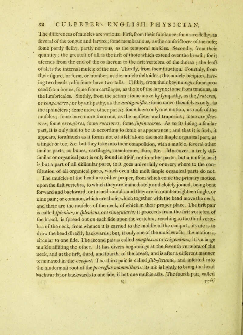 The differences of raufcles are various: Firft,from their fubftance; fome are fiefhy, as feveral of the tongue and larynx; fome membranous, as the conftriftores of thenofe; fome partly fleihy, partly nervous, as the temporal mufcles. Secondly, from their quantity; the greateft of all is the firft of thofe which extend over the breaft; for it afcends from the end of the os facrum to the firft vertebra of the thorax ; the leaft of all is the internal mulcle of the ear. Thirdly, from their lituation. Fourthly, from their figure, or form, or number, as the mufeledeltoides; the mufcle bicipites, hav* ing two heads ; alfo fome have two tails. Fifthly, from their beginnings; fome pro- ceed from bones, fome from cartilages, as thofe of the larynx; fome from tendons, as* the lumbricales. Sixthly, from the action ; fome move by fympathy, as thefraterni^ orC07igeneres ; or by antipathy, as the antagonijlce ; fome move themfelves only, as the fphindters; fome move other parts ; fome have only one motion, as moft of the mufcles ; fome have more than one, as the mafi’eter and trapezius; tome are jlex- ot'es, Ibme extenfores, fome rotatores^ fome jupinatores. As to its being a Cmilar part, it is only faid to be fo according to fenfe or appearance ; and that it is fuch, it appears, forafmuch as it forms not of itfelf alone the moft fimple organical part, as a finger or toe, &c. but they take into their compofition, with a mufcle, feveral other limilar parts, as bones, cartilages, membranes, fkin, &c. Moreover, a truly dif- fimilar or organical part is only found in itfelf, not in other parts: but a mufcle, as it is but a part of all diffunilar parts, foit goes univerfally or every where to the con- ftitution of all organical parts, which even the moft fimple oi’ganical parts do not. The mufcles of the head are either proper, from which come the primary motion upon the firft vertebra, to which they are immediately and clofely joined, being bent forward and backward, or turned round : and they are in number eighteen fingle, or nine pair; or common, which are thofe, which together wdth the head move the neck, and thefe are the mufcles of the neck, ofwhich in their proper place. The firft pair is called Jpknms, oxfpknicus, ox triangularis; it proceeds from the firft vertebra of the breaft, is fpread out on each fide upon the vertebra, reaching to the third verte- bra of the neck, from whence it is carried to the middle of the occiput; its ufe is to draw the head diredly backwai ds: but, if only one of the mufcles aHs, the motion is circular to one fide. The fecond pair is called compkxusox trigeminus; it is a large mufcle alfifting the other. It has divers beginnings at the feventh vertebra of the neck, and at the firft, third, and fourth, of the breaft, and is after a different manner terminated in the occiput. The third pair is cd\\e(\fub-fecundo, and inferted into the hindermoft root of theprocejjus mammillaris: its ufe is lightly to bring the head backwards; or backwards to one fide, if but one mufcle a6ts. The fourth pair, called S retll