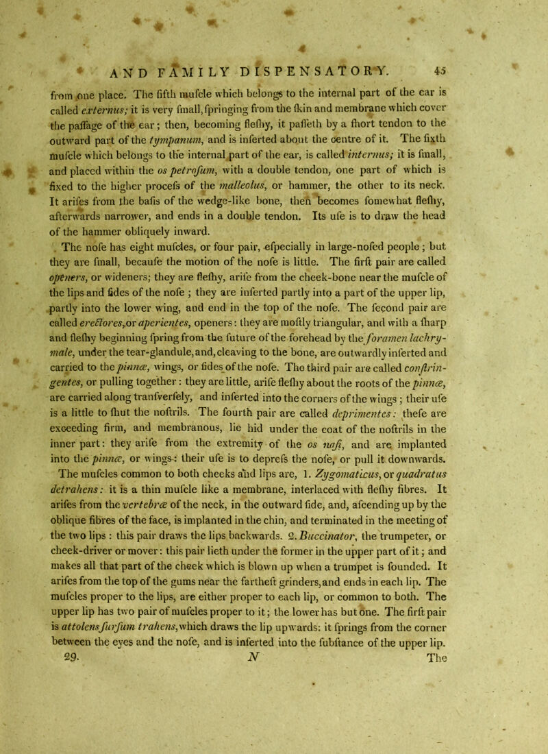 4 AND FAMILY D I S P E N S A T O R'Y. 45 from one place. The fifth raufcle which belongs to the internal part of the car is called externus; it is very finalffpringing from the (kin and membrane which cover the palTage of the ear; then, becoming flefliy, it pafleth by a fliort tendon to the outward part of the tympanum^ and is infected about the centre of it. The fixth mufcle which belongs to the internal part of the ear, is called internus; it is fmall, # and placed within the os petrofum, with a double tendon, one part of which is ^ fixed to the higher procefs of the malleolus, or hammer, the other to its neck. It arifes from the bafis of the wedge-like bone, then Ibeconies fomew hat flefliy, afterwards narroiver, and ends in a double tendon. Its ufe is to draw the head of the hammer obliquely inward. . The nofe has eight mufdes, or four pair, ^fpecially in large-nofed people; but they are fmall, becaufe the motion of the nofe is little. The firft pair are called openers, or wideners; they are flefliy, arife from the cheek-bone near the mufcle of the lips and lides of the nofe ; they are inferted partly into a part of the upper lip, partly into the lower wing, and end in the top of the nofe. The fecond pair are called ereEloreSyOx aperientes, openers: they are moftly triangular, and with a fliarp and flelhy beginning fpringfrom the future of the forehead by i\\e foramen lachry- male, under the tear-glandule, and, cleaving to the bone, are outwardly inferted and carried to the pinnee, wings, or tides of the nofe. The third pair are called conjlrin- gentes, or pulling together: they are little, arife flefliy about the roots of the piwice, are carried along tranfverfely, and inferted into the corners of the wings; their ufe is a little to fliut the noftrils. The fourth pair are called deprimentes: thefe are exceeding firm, and membranous, lie hid under the coat of the noftrils in the inner part; they arife from the extremity of the os noji, and are implanted into the pinna;, or wings-: their ufe is to deprefs the nofe, or pull it downwards. The mnfcles common to both cheeks and lips are, 1. Zygomaticiis, ox quadrat us detrahens: it is a thin mufcle like a membrane, interlaced with flefliy fibres. It arifes from the vertebra of the neck, in the outward fide, and, afeending up by the oblique fibres of the face, is implanted in the chin, and terminated in the meeting of the two lips : this pair draws the lips backwards. ^..Buccinator, the trumpeter, or cheek-driver or mover: this pair lieth under the former in the upper part of it; and makes all that part of the cheek w hich is blown up when a ti'umpet is founded. It arifes from the top of the gums near the fartheft grinders,and ends in each lip. The mufcles proper to the lips, are either proper to each lip, or common to both. The upper lip has two pair of mufcles proper to it; the lower has but one. The firft pair is attolensfurfum trahens,which draws the lip upwards; it fprings from the corner between the eyes and the nofe, and is inferted into the fubftance of tire upper lip. 29. -N The