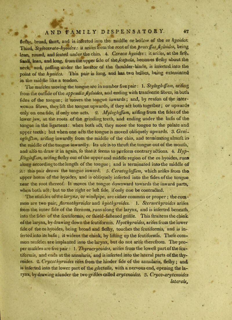 iv ,'S fie%„ broad, fliort, and ia inferted into the middle or hollow of the os hyoidcs: Thii4 Stylocerato-hyoidcs: it arifes from the root of the prQccffksJlyloidcs, being lean, round, andfeated under the chin. 4. Ceraca hyoidesv it arifes, at the firft,, ftaaU^ fettn, and long, from the^upper fide of Scapula, becomes fle% about the uedc,* aod^ pnfflng. under the levator of the; Ihoulder-biade, is inierted into the point of tlie hyoides. This pair is long, and has, two bellies, being e.xtenuated in the middle like a tendon. The raufcles moving the tongue are in number five pair: 1. Stylogloffiim, arifing from the outfide of the appendix Jly hides, and ending with tranfverie fibi'cs, in both fides. of the tongue; it moves the tongue inwards; and, by reafon of the iuter- woveii fibres, they Lift the tongue upwards, if they a6t both together; or upwards only on one fide, if only one acts. 2. Myloglojfam, arifing from the fides of the low'er jaw, at the roots of the grinding teeth, and ending under the bafis of the tongue in the ligament: when both act, they move the tongue to the palate and upper teeth ; but when one acts the tongue is moved obliquely upwards. 3. Geni^ ogloff^nn, arifing inwardly from the middle of the chin, and terminating almolt in the middle of the tongue inwardly. Its ufe is-to thruft the tongue out of the mouth, and alfo to draw it in again, fo that it feems to perform contrary a6tions. 4. Hyp-^ fihgloffUm, arifing flefiiy out of the upper and middle region of the os hyoides, run» along according to the length of the tongue; and is terminated into the middle of it: this pair draws the tongue inward. 5. CeratogloJJlim, which arifes from the upper horns of the hyoides, and is obliquely inferted into the fides of the tongue near the root thereof. It moves the tongue downw'ard towards the inward parts, when both a6b; but to the right or left fide, if only one be contracted. The mufrles of Wialarynx, or windpipe, are either common or proper; the coni' mon are two pair, and hyothyroides. 1. Sternothyroides ditiie?, from the inner fide of the fternnm, runs along the larynx, and is inferted beneath into the fides of the feutiformis, or fiiield-faftened griftle. This ftraitens the chink of the larynx, by drawing down the feutiformis. Hyothyroides., arifes from the lower fide of the os hyoides, being broad and fleftiy, touches the feutiformis, and is in- ferted into its bafis; it widens the chink, by lifting up the feutiformis. Thefe com- mon mufcles are implanted into the larynx, but do not arife therefrom. The pro- per mufcles are five peiir : 1. Tkyrocrycoides, arifes from the loweft part of the feu- liformis, and ends at the annularis, and is inferted into the lateral parts of the thy- roides. 2. Crycothyroides rifes from the hinder fide of the annularis, flefhy; and is inferted into the lower part of the glottalis, with a nervous end, opening, the la- rynx, by drawing afunder the two griftles called arytenoidas. 3. Cryco-arytenoides laterals.