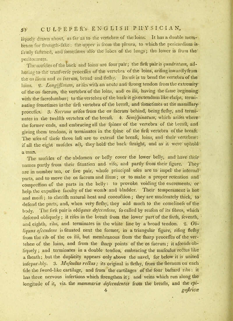 liquely drawn about, as far as to the vertebrce of the loins. It has a double ineni- brane for ftrcngvh-fake : the upper is from the pleura, to which the pericardium is- lii-mly faftened, and fo rue times Eilfo the lobes of the lungs; the lower is from the’ peritonxum. The mufcles of the back and loins are four pair; the firft quach'atum, ad- hering to the tranfverfe proceffes of the vertebra of the loins, arifmg inwardly from the os ilium and os facrum, broad and flelhy. Its ufe is to bend the vertebra of the loins. 2. LGrigiJJimum, arifes with an acute and ftrong. tendon from the extremity of the os-facrum, the vertebra of the loins, and os ilii, having the fame beginning with thefacrolumbus; to the vertebra of the back it gives tendons like clafps, termi- nating fometimes in the firft vertebra of the breaft, and fometimes at the mamillary proceties. 3. Saa'uni arifes from the os facrum behind, being fleihy, and termi- nates in the twelfth vertebra of the breaft. 4. Semi/pincitiwi, which arifes where' the former ends, and embracing all the fpines of the vertebra of the breaft, and o-ivin« them tendons, it terminates in the fpine of the firft vertebra of the breaft. The ufesof thefe three laft are to extend the breaft, loins, and their vertebras: if all the eight mufcles aft, they hold the back ftraight, and as it were uphold a man. The mufcles of the abdomen or belly cover the lower belly, and have their names partly from their fituation and rife, and partly from their figure. They are in number ten, or five pair, whofe principal ufes are to impel the internal parts, and to move the os facrum and ilium ; or to make a proper retention and compreflion of the parts in the belly: to provoke voiding the excrements, or help the expulfive faculty of the womb and bladder. Their temperament is hot and moilt; to cheriih natural heat and concoflion; they are moderately thick, to defend the parts, and, when very flelhy, they add much to the comelinefs of the body. The firft pair is obliquus dejcaidens, fo called by realbn of its fibres, which defeend obliquely; it rifes in the breaft from the lower part of the fixth, feventh, and eighth, ribs, and terminates in the white line by a broad tendon. 2. Ob~ Uquus afeendens is fituated next the former, in a triangular figure, rifing flefliy from the rib of the os ilii, but membranous from the lharp procelTes of the ver- tebrae of the loins, and firom the lharp points of the os facrum; it afeends ob- liquely ; and terminates in a double tendon, embracing the mufculus reftus like alhealh; but the duplicity appears only above the navel, for below it is united infepardbly. 3. Mufculus reShis; its original is fielhy, from the fternum on each fide the fword-like cartilage, and from the cartilages of the four baftard ribs: it has three nervous infertions which ftrengthen it; and veins which run along the longitude of it, viz. the mammarice defeendentes from the breafts, and the epi- 4 gaJlriccB