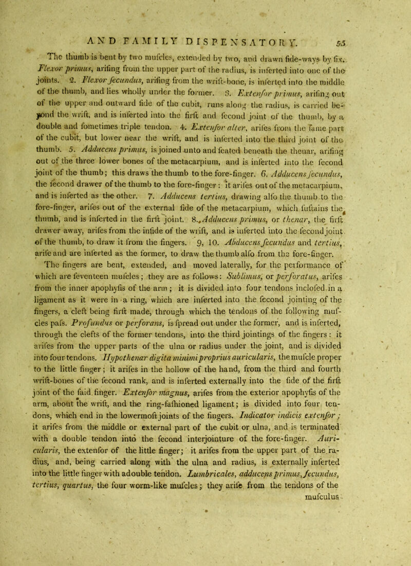i he thumb is bent by two mulcles, extended by two, and dravvn fide-wayS' by fix. Flexor primus, arifing from the upper part ot the radius, is iuferted into one of tlio joints. 2. 1'lexor Jecundus, arifing from the wrilt-lione, is inferted into the middle ot thC' thumb, and lies wholly under the foi'mer. 5. FjXtcufor primus, arifing out of the upper and outward fide of tho cubit, runs along the radius, is carried be- 3^nd the wrift, and is inferted into the firft and fecond joint of the thumb, by a double and fometimes triple tendon. 4. Exteu/or alter, ariles from the fame part of the cubit, but lower near the wrift, and is inferted into the third joint of tho thumb. 5. Adducens primus, is joined unto and feated beneath the thenar, arifing out of the three lower bones of the metacarpium, and is inferted into the fecond joint of the thumb; this draws the thumb to the fore-finger. G. AdduccusJecundus, the fecond drawer of the thumb to the fore-finger; It arlfes out of the metacarpium, and is inferted as the other. 7. Adducens tertius, drawing alio the thumb to the fore-finger, arifes out of the external fide of the metacarpium, which fuftains thc^ thumb, and is inferted in the firft joint. S.^Adducens primus, or thenar, the firft drawer away, arifes from the infide of the wrift, and is inferted into the fecond joint, of the thumb, to draw it from the fingers. 9, 10. Abducens Jecundus dind. tertius, arife and are inferted as the former, to draw the thumb alfo from the fore-finger. The fingers are bent, extended, and moved laterally, for the performance of which are feventeen mufcles ; they are as follows; Sublimus, or perforatus, arifes fi’om the inner apophyfis of the arm ; it is divided into four tendons inclofed in a ligament as it were in a ring, which are inferted into the fecond jointing of the fingers, a cleft being firft made, through which the tendons of the following muf- cles pafs. Profundus ox perforans, isfpread out under the former, and is inferted, through the clefts of the former tendons, into the third jointings of the fingers : it arifes from the upper parts of the ulna or radius under the joint, and is divided into four tendons. Hypothenar digita minimiproprius auricularis, the mufcle proper to the little finger; it arifes in the hollow of the hand, from the third and fourth wrift-bones of the fecond rank, and is inferted externally into the fide of the firft joint of the faid finger. Extetifor magnus, arifes from the exterior apophyfis of the arm, about the wrift, and the ring-fafriioned ligament; is divided into four ten- dons, which end in the lowermoft joints of the fingers. Indicator indicis extenfor ; it arifes from the middle or external part of the cubit or ulna, and is terminated with a double tendon into the fecond interjointure of the fore-finger. Auri- cularis, the extenfor of the little finger; it arifes from the upper part of the.ra- dius, and, being carried along with' the ulna and radius, is externally inferted into the little finger with adouble tendon. Lumbricales, adducejisprimus, Jecundus, tertius, quart us, the four worm-like mufcles; they arife from the tendons of the mufculus.-
