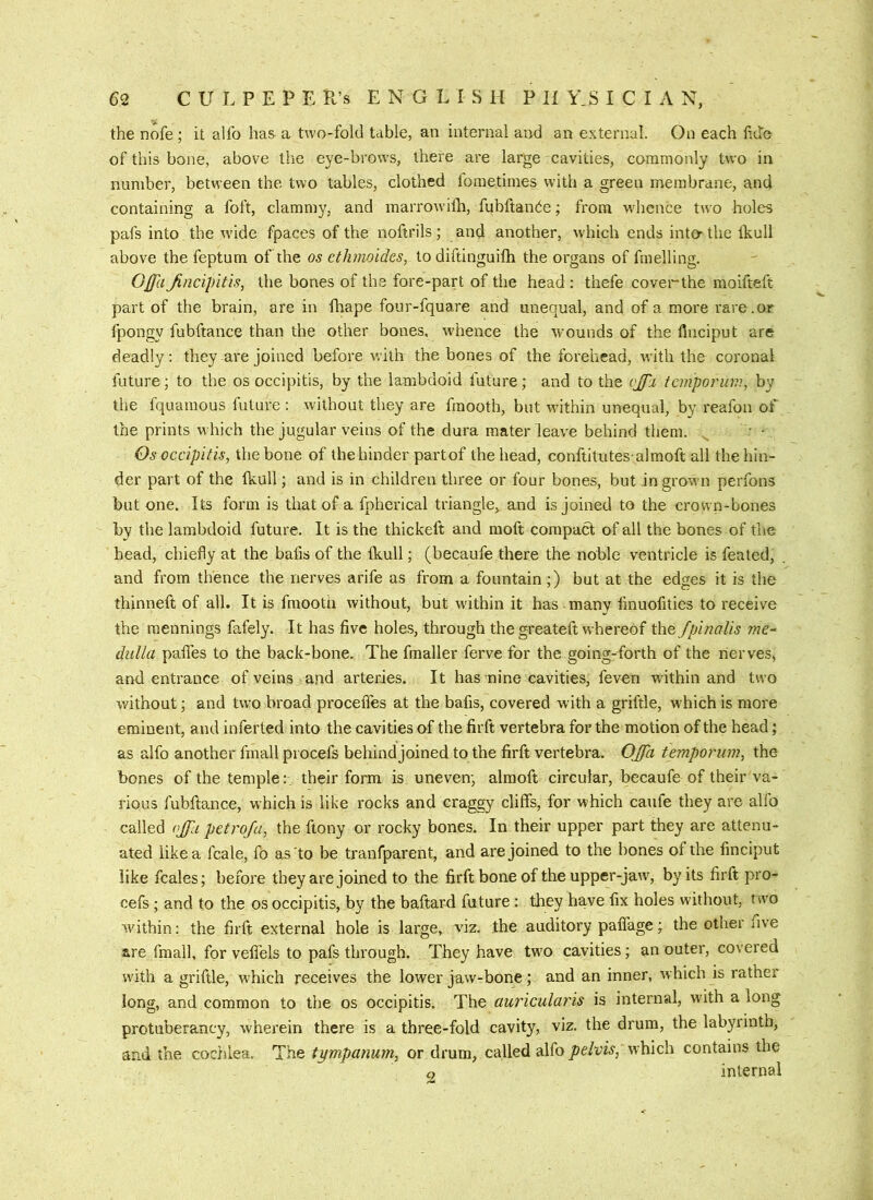 the nofe ; it allb has a two-fold table, an internal and an external. On each tide of this bone, above the eye-brows, there are large cavities, commonly two in number, between the two tables, clothed fometimes with a green membrane, and containing a foft, clammy, and marrowiih, fubfiande; from w'hence two holes pafs into the wdde fpaces of the noftrils; and another, which ends inter the Ikull above the feptum of the os etJunoides, to diftinguifh the organs of fmelling. OjfaJincipitis, the bones of the fore-part of the head : thefe coverthe moifteft part of the brain, are in fliape four-fquare and unequal, and of a more rare.or fpongy fubftance than the other bones, whence the wounds of the flneiput are deadly: they are joined before with the bones of the forehead, with the coronal future; to the os occipitis, by the lambdoid future; and to the vjpi femporiwi, by the fquamous future ; without they are fmooth, but within unequal, by reafon of the prints which the jugular veins of the dura mater leave behind them. ' • Os occipitis, the bone of the hinder partof the head, conftitutes almoft all the hin- der part of the Ikull; and is in children three or four bones, but in grown perfons but one. Its form is that of a fpherical triangle, and is joined to the crown-bones by the lambdoid future. It is the thickeft and moft compact of all the bones of the head, chiefly at the bafis of the Ikull; (becaufe there the noble ventricle is feated, and from thence the nerves arife as from a fountain;) but at the edges it is the thinneft of all. It is fmooth without, but within it has many fmuofities to receive the mennings fafely. It has five holes, through the greateft whereof the fpinalis me~ dulla palfes to the back-bone. The fmaller ferve for the going-forth of the lierves, and entrance of veins and arteries. It has nine cavities, feven within and two without; and tw’o broad proceffes at the bafis, covered with a griftle, which is more eminent, and inferted into the cavities of the firft vertebra for the motion of the head; as alfo another fmall procefs behind joined to the firft vertebra. OJfa temporiim, the bones of the temple:., their form is uneven; almoft circular, becaufe of their va- rious fubftance, which is like rocks and craggy cliffs, for which caufe they are alfo called ojfu petroja, the ftony or rocky bones. In their upper part they are attenu- ated like a fcale, fo as to be tranfparent, and are joined to the bones of the finciput like fcales; before they are joined to the firft bone of the upper-jaw, by its firft pro- cefs ; and to the os occipitis, by the baftar-d future : they have fix holes without, trvo within: the firft external hole is large, viz. the auditory paffage; the other five are fmall, for vefiels to pafs through. They have two cavities; an outer, covered wdth a griftle, which receives the lower jaw-bone; and an inner, which is rather long, and common to the os occipitis. The au7'icularis is internal, with a long protuberancy, wherein there is a three-fold cavity, viz. the drum, the labyrinth, and the coc/ilea. The tympanum, or drum, called alfo pelvis, which contains the a internal