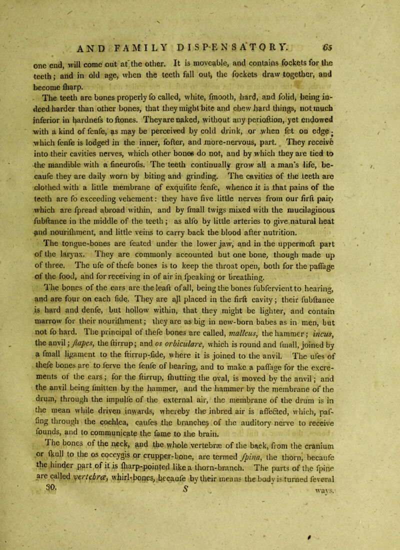 one end, will come out at the other. It is moveable, and contains fockets for the teeth; and in old age, when the teeth fall out, the fockets draw together, and become fliarp. The teeth are bones properly fo called, white, fmooth, hard, and folid, being in- deed harder than other bones, that they might bite and chew hard things, not much inferior in hardnefs toftones. They are naked, without any perioftion, yet endowed with a kind of fenfe, as may be perceived by cold drink, or when fet on ed^e j w'hich fenfe is lodged in the inner, fofter, and more-nervous, part. They receive into their cavities nerves, which other bones do not, and by which they are tied to the mandible with a fineurofis. The teeth continually grow all a man's life, be- caufe they are daily worn by biting and grinding. The cavities of the teeth are clothed with a little membrane of exquifite fenfe, whence it is .that pains of the teeth are fo exceeding vehement: they have five little nerves from our firft pair* which are fpread abroad within, and by fmall twigs mixed with the mucilaginous fubftance in the middle of the teeth; as alfo by little arteries to give natural heat and nourifliment, and little veins to carry back the blood after nutrition. The tongue-bones are feated under the lower jaw, and in the uppermoft part of the laryn.x. They are commonly accounted but one bone, though made up of three. The ufe of thefe bones is to keep the throat open, both for the palfage of the food, and for receiving in of air in fpeaking or breathing. The bones of the ears are the leaft of all, being the bones fubfervient to hearing, and are four on each fidq. They are all placed in the firft cavity; their fubftance is hard and denfe, but hollow w'ithin, that they might be lighter, and contain marrow for their nourilhment; they are as big in new-born babes as in men, but not fo hard. The principal of thefe bones are called, tnallcus, the hammer; incus, the amil I/tapes, theftirrup; and os orhiculare, which is round and fmall, joined by a fmall ligament to the ftirrup-fide, where it is joined to the anvil. The ufes of thefe bones are to ferve the fenfe of hearing, and to make a paflage for the excre- ments ot the ears; for the ftirrup, Ihutting the oval, is moved by the anvil; and the anvil being Ihiitten by the hammer, and the hammer by the membrane of the drum, through the impulle of the external air, the membrane of the drum is in the mean while driven inwards, whereby the inbred air is aftedted, which, puf- fing through the cochlea, caufes the branches of the auditory nerve to receive fourids, and to communjeate the lame to the brain. The bones of the neck, and die whole vertebras of the back, from the cranium or Ikull to the os coccygis or crupper-bone, are termed Jpina, the thorn, becaufe the hinder part of it is fliarp-pointed like a thorn-branch. The parts of the fpine are called vertebrae, whirl-^ones, l^ecaufe by their means the body is turned feveral 30. 5 ' wavs. 0