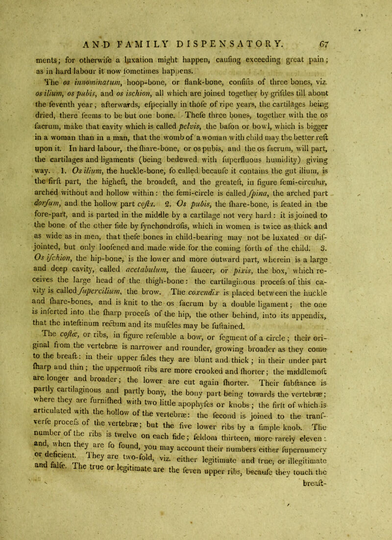 ments; for othervvife a Ijixation might happen, caufing exceeding great pain; as in hard labour it now Ibmetiines hapjjens. Tiie os i?inomhiatu)7iy hoop-bone, or flank-bone, confifts of three bones, viz. os ilium, os pubis, and os ischioii, all which are joined together by griftles till about the feventh year, afterwards, efpecially in thofe of ripe years, the cartilages being dried, there leems to be but one bone. Thefe tliree bones, together with the os facrum, make that cavity which is called pelvis, the bafon or bowl, which is bigger in a woman than in a man, that the womb of a woman with child may the better reft upon it. In hard labour, thelliare-bone, or os pubis, and the os fticrum, will part, the cartilages and ligaments (being bedewed with fuperfluous humidity) giving W’ay. 1. Os ilium, tiie huckle-bone, fo called becaufe it contains the gut ilium, is the firft part, the higheft, the broadeft, and the greateft, in figure femi-circulur, arched without and hollow within: the femi-circle is called fpina, the arched part doi'fum, and the Lollow part cojla. 2. Os pubis, the fliare-bone, is feated in the fore-part, and is parted in the middle by a cartilage not very hard: it is joined to the bone of the ether fide by fynchondrofis, w-hich in women is twice as thick and as wide as in men, that thefe bones in child-bearing may not be luxated or dif- jointed, but only loofened and made wide for the coming foi th of the child. 3. Os ijchion, the hip-bone, is the lower and more outward part, wherein is a large and deep cavity, called acetabulum, the faucer, or pLvis, the box, which re- ceives the large head of the thigh-bone: the cartilaginous procefs of this ca- vity is coWed fupercilium, the brow. The co.vendiv is placed betv/een the buckle and fiiare-bones, and is knit to the os facrum by a double ligament; the one is inierted into the Ihaip procefs of the hip, the other behind, into its appendix, that the inteftinum rectum and its mufcles may be fuftained. The cojicc, or ribs, in figure referable a bow, or fegment of a circle ; their ori- ginal fiom the vertebras is narrower and rounder, growing broader as they come to the breaft: in their upper fides they are blunt and thick ; in their under part Iharp and thin; the uppermolt ribs are more crooked and Ihorter; the middlemoft arelonger and broader; the lower are cut again Ihorter. Their fubftance is part y cartilaginous and paitlybony, the bony part being towards the vertebrae; where they are furnilhed with two little apophyfes or kno^bs ; the firlt of which-is articulated with the hollow of the vertebrae: the fecond is joined to the tranf- verle procefs of the vertebrae; but the five lower ribs by a Ample knob.. The number of the ribs is twelve on each fide; feldom thirteen, more-rarely eleven: , w en t fo found, you may account their numbers either fupernumery ami two-fold, viz. either legitimate and true; or illegitimate falfe. The true or legitimate are the feven upper ribs, becaufe they touch the  breaft-
