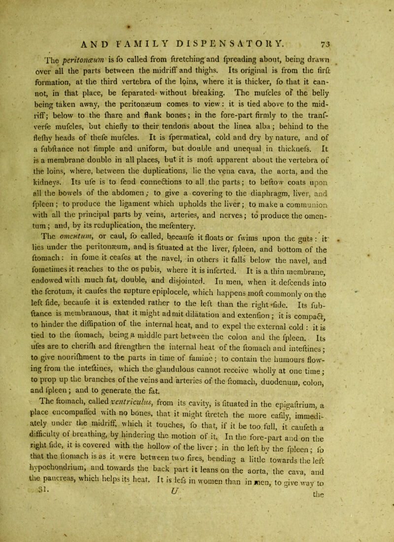 The peritoneum is fo called from ftretching and fpreading about, being drawn over all the parts between the midriff and thighs. Its original is from the firft formation, at the third vertebra of the loins, where it is thicker, fo that it can- not, in that place, be feparated- without breaking. The mufclcs oF the belly being taken away, the peritonaeum comes to view; it is tied above to the mid- riff ; below to the fhare and flank bones; in the fore-part firmly to the tranf- verfe mufcles, but chiefly to their tendons about the linea alba; behind to the flefliy heads of thefe mufcles. It is fpermatical, cold and dry by nature, and of a fiibftance not fimple and uniform, but double and unequal in thicknefs. It is a membrane double in all places, but it is rnoft apparent about the vertebra of the loins, where, between the duplications, lie the vena cava, the aorta, and the kidne}'3. Its ufe is to fend connections to all tlie parts; to beftow coats upon all the bowels of the abdomen; to give a covering to the diaphragm, liver, and fpleen; to produce the ligament which upholds the liver; to make a communion with all the principal parts by veins, arteries, and nerves; to produce the omen- ■ turn; and, by its reduplication, the mefentery. The omentum, or caul, fo called, becaufe it floats or fwims upon the guts :' it' lies under the peiitonaeum, and is fituated at the liver, fpleen, and bottom of the ftomach; in fome it ceafes at the navel, in others it falls below the navel, and fometimes it reaches to the os pubis, where it is inferted. It is a thin membrane, endowed with much fat, double, and disjointed. In men, when it defeends into the ferotum, it caufes the rupture epiplocele, which happens rnoft commonly on the left fide, becaufe it is extended rather to the left than the right -fide. Its fub- ftance is membranous, that it might admit dilatation and extenfion ; it is compaCl:, to hinder the diffipation of the internal heat, and to expel the external cold : it is tied to the ftomach, being a middle part between the colon and the fpleen. Its ufes are to cherifh and ftrengthen the internal heat of the ftomach and inteftines; to give nourilliraent to the parts in time of famine; to contain the humours flow- ing from the inteftines, which the glandulous cannot receive wholly at one time; to pi op up the branches of the veins and arteries of the ftoniacli, duodenum, colon, and fpleen; and to generate the fat. The ftomach, called I'entriculus, from its cavity, is fituated in the epigaftrium, a place encompafied with no bones, that it might ftretch the more eafily, immedi- ately under the midriff, which it touches, fo that, if it be too full, it caufeth a difficulty of breathing, by hindering the motion of it. In the fore-part and on the right fide, it is covered with the hollow of the liver; in the left by the fpleen ; fo that the ftomach is as it were between two fires, bending a little towards the left hypochondrium, and towards the back part it leans on the aorta, the cava and the pancreas, which helps its heat. It is lefs in women than in men, to mve way to 31. U