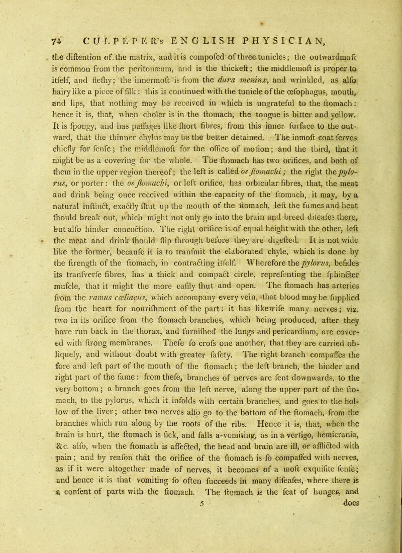 the diftentioii of . the matrix, and it is corapofed of three tunicles; the outwardmoft is common from the peritonseum, and is the thickefi:; the middlemoft is proper to itfelf, and flefliy; the innermoft is from the dura meiiinx, and wrinkled, as alfo hairy like a piece of filk : this is continued with the tunicle of the oefophagus, mouth, and lips, that nothing may be received in which is ungrateful to the ftomach: hence it is, that, when choler is in the ftomach, the tongue is bitter and yellow'. It is fpongy, and has paflages like fliort fibres, from this inner furface to the out- ward, that the thinner chvlus mav be the better detained. The inmoft coat ferves chiefly for fenfe; the middlemoft for the office of motion; and the third, that it might be as a covering for the whole. The ftomach has two orifices, and both of them in the upper region thereof; the left is callhd os Jiomachi; the right thepi/lo- riis, or porter: the os Jiomachi, or left orifice, has orbicular fibres, that, the meat and drink being once received within the capacity of the ftomach, it may, by a natural inftinct, exadtly flint up the m.outh of the ftomach, left the fumes and heat fhould break out, which might not only go into the brain and breed dileafes there, but alfo hinder concodfcion. The right orifice is of equal height with the other, left the meat and drink fhould flip through before they are digefted. It is not wide like the former, becaufe it is to tranfmit the elaborated chyle, which is done by the ftrength of the ftomach, in contradting itfelf. Wherefore the befides its tranfverfe fibres, has a thick and compaQ: circle, reprefenting the fphindter mufcle, that it might the more eafily fliut and open. The ftomach has arteries from the ramus ccdiacus, which accompany every vein, -that blood may be fupplied from the heart for nourifhment of the part; it has like wife many nerves; viz. two in its orifice from the ftomach branches, which being produced, after they have run back in the thorax, and furnifhed the lungs and pericardium, are cover- ed with ftrong membranes. Thefe fo crofs one another, that they are carried ob- liquely, and wdthout doubt Avith greater fafety. The right branch compaffes the fore and left part of the mouth of the ftomach; the left branch, the hinder and right part of the fame : from thefe, branches of nerves are fent downwards, to the very bottom; a branch goes from the left nerve, along the upper part of the fto- mach, to the pylorus, which it infolds with certain branches, and goes to the hol- low of the liver; other two nerves alfo go to the bottom of the ftomach, from the branches which run along by the roots of the ribs. Hence it is, that, when the brain is hurt, the ftomach is fick, and falls a-vomiting, as in a vertigo, hemicrartia, &c. alfo, when the ftomach is affedled, the head and brain are ill, or afflicted with pain; and by reafon that the orifice of the ftomach is fo compafled with nerves, as if it Avere altogether made of nerves, it becomes of a moft exquifite fenfe; and hence it is that vomiting fo often fucceeds in many difeafes, where there is ^ confent of parts with the ftomach. The ftomach is the feat of imngep, and •5 does