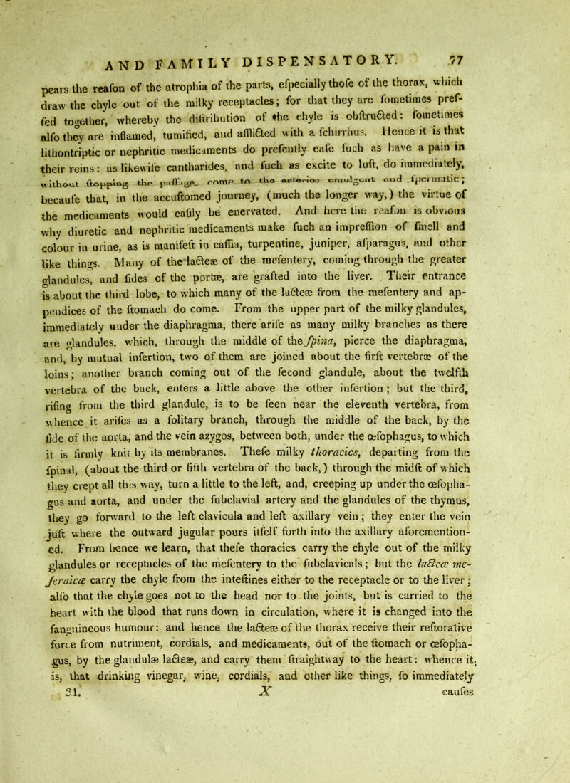 pears the reafon of the atrophia of the parts, efpecially thofe of the thorax, which draw the chyle out of the milky receptacles; for that they are fometimes pref- fed together, whereby the diliribution of «he chyle is obftruaed: fometimes alfo they are indamed', tumified, and affliacd with a fchirrhus. Hence it is that litbontriptic or nephritic medicaments do prefenlly eafe fuch as have a pain in their reins: as tikewile cantharides, and fuch as excite to luft, do immediately, Mlthou-t (topping romp to tt'o cmulgont cimt . tpcimdlic ; becaufe that, in the accuftomed journey, (much the longer way,) the virtue of the medicaments would eafily be enervated. And here the reafon is obviOus why diuretic and nephritic medicaments make fuch an impreflion of fmsll and colour in urine, as is manifeft in caflia, turpentine, juniper, afparagus, and other like things. Many of the ladeae of the mefentery, coming through the greater glandules, and fides of the portae, are grafted into the liver. Their entrance is about the third lobe, to which many of the lacteae from the mefentery and ap- pendices of the ftomach do come. From the upper part of the milky glandules, immediately under the diaphragma, there arile as many milky branches as there are glandules, which, through the middle of the fpina, pierce the diaphragma, and, by mutual infertion, two of them are joined about the firft vertebrae of the loins; another branch coming out of the fecond glandule, about the twelfth vertebra of the back, enters a little above the other infertion; but the third, rifing from ti)e third glandule, is to be feen near the eleventh vertebra, from whence it arifes as a folitary branch, through the middle of the back, by the fide of the aorta, and the vein azygos, between both, under the oefophagus, to which it is firmly knit by its membranes. Thefe milky tkoracics, departing from the fpinal, (about the third or fifth vertebra of the back,) through the midft of w hich they crept all this way, turn a little to the left, and, creeping up under the cefopha- gus and aorta, and under the fubclavial artery and the glandules of the thymus, they go forward to the left clavicula and left axillary vein; they enter the vein juft where the outward jugular pours itfelf forth into the axillary aforemention- ed. From lienee we learn, that thefe thoracics carry the chyle out of the milky glandules or receptacles of the mefentery to the fubclavicals; but the la^c<2 me- Jtraica carry the chyle from the inteftines either to the receptacle or to the liver; alio that the chyle goes not to the head nor to the joints, but is carried to the heart with the blood that runs down in circulation, where it is changed into the fangnineous humour: and hence the laQieae of the thorax receive their reftorative force from nutriment, cordials, and medicaments, out of the ftomach or oefopha- gus, by the glandulse la61e», and carry them ftraightway to the heart: whence it. is, iliat drinking vinegar, wine, cordials, and other like things, fo immediately 21. X caufes