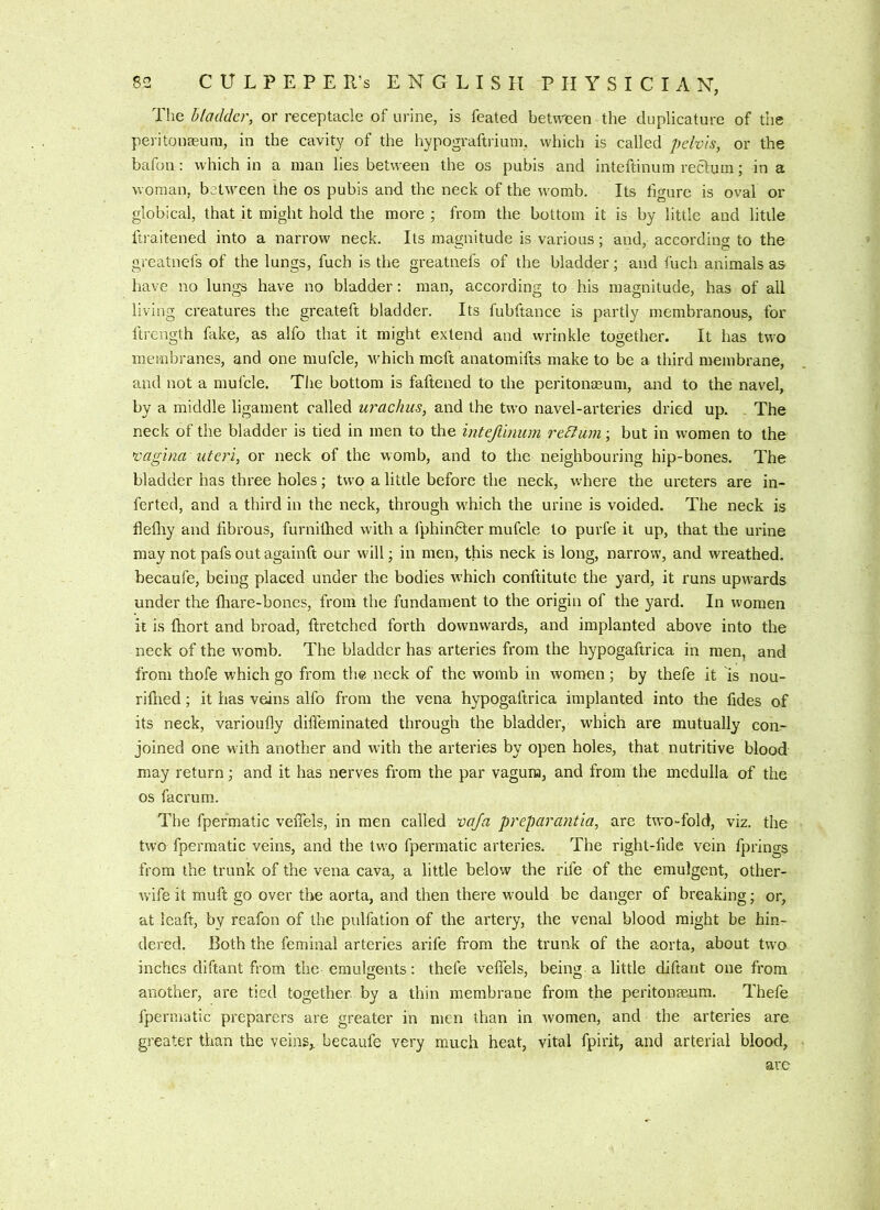 The bladder, or receptacle of urine, is feated between the duplicature of the peritonaeum, in the cavity of the hypograftrium, which is called pelvis, or the bafon : which in a man lies between the os pubis and inteftinum rectum; in a woman, bcUveen the os pubis and the neck of the womb. Its figure is oval or globical, that it might hold the more ; from the bottom it is by little and little ftraitened into a narrow neck. Its magnitude is various; and, according to the greatnefs of the lungs, fuch is the greatuefs of the bladder; and fuch animals as have no lungs have no bladder: man, according to his magnitude, has of all living creatures the greateft bladder. Its fubftance is partly membranous, for ftrength fake, as alfo that it might extend and vvrinkle together. It has two membranes, and one mufcle, wTich moft anatomifts make to be a third membrane, and not a mufcle. The bottom is faftened to the peritonaeum, and to the navel, by a middle ligament called urachus, and the two navel-arteries dried up. The neck of the bladder is tied in men to the intejiinum return; but in women to the vagina uteri, or neck of the womb, and to the neighbouring hip-bones. The bladder has three holes; two a little before the neck, where the ureters are in- ferted, and a third in the neck, through wLich the urine is voided. The neck is flefliy and fibrous, furniihed with a f'phindter mufcle to purfe it up, that the urine may not pafs out againft our will; in men, this neck is long, narrow, and wreathed, becaufe, being placed under the bodies w’hich conftitute the yard, it runs upwards under the fhare-bones, from the fundament to the origin of the yard. In women it is fhort and broad, ftretched forth downwards, and implanted above into the neck of the womb. The bladder has arteries from the hypogaftrica in men, and from thofe which go from the neck of the womb in women; by thefe it is nou- rifned; it has veins alfo from the vena hypogaftrica implanted into the fides of its neck, varioufly difleminated through the bladder, which are mutually con- joined one w ith another and with the arteries by open holes, that nutritive blood may return; and it has nerves from the par vagura, and from the medulla of the os facrum. The fpermatic veffels, in men called vq/a preparantia, are two-fold, viz. the two fpermatic veins, and the tw’o fpermatic arteries. The right-fide vein fprino-s from the trunk of the vena cava, a little below the rife of the emulgent, other- wife it muft go over the aorta, and then there would be danger of breaking; or, at leaft, by reafon of the pulfation of the artery, the venal blood might be hin- dered. Both the feminal arteries arife from the trunk of the aorta, about two inches diftant from the erauHents: thefe veffels, being a little diftant one from another, are tied together, by a thin membrane from the peritonaeum. Thefe fpermatic preparers are greater in men than in women, and the arteries are greater than the veins, becaufe very much heat, vital fpirit, and arterial blood, are