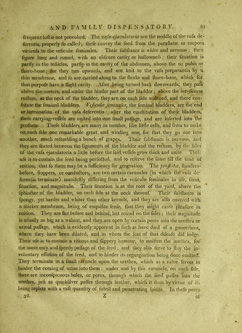 A N D F A M FL Y D I S P £ X S A T O R Y. S5 frequent luftis not provoked. The mfa-cjaculator\a are the middle of the vafa de- fercntia, properly fo called-; thefe convey the feed from the paraftatac or corpora varicofa to the veficulaj feminales. Their fubftance is white and nervous : their figure long and round, with an obfeure cavity or hollownefs : their fituation is partly in the tefticles, partly in the cavity of the abdomen, above the os pubis or diare-bone; for they run upwards, and are knit to the vafa preparantia by a thin membrane, and fo are carried along to the flanks and fliare-bone, which for that purpofe have a flight cavity. After being turned back downwards, they pafs above the ureters, and-under the hinder part of the bladder; above the inteJUnum rc6iam, at the neck of the bladder, they are on each fide widened, and there con- ftitute the ferainal bladders. Vijiciilce Jhmnahs^ the lerainal bladders, are the end or termination of the vafa deferentia; after the conftitution of thefe bladders, thefe carrying-vefTels are united into one fmall palTage, and are inferted into the pioftatas. Thefe bladders are many in number, like little cells, and feem to make on each fide one remarkable great and winding one, for that they go one into another, much refembling a bunch of grapes. Their fubftance is nervous, and they are feated between the ligaments of the bladder and the rectum, by the fides of the vafa ejaculatoria a little before thefaid veflels grow thick and unite, d'heir ufe is to contain the feed being pcrfe6led, and to referve the fame till the time of coition, that fo there may be a fufficiency for generation. The profi tta, ftanders- before, ftoppers, or condu6tors, are two certain caruncles (in which the vafa dc' ferentia terminate) manifeftly differing from the veficulte feminales in ufe, form; fituation, and magnitude. Their fituation is at the root of the yard, above the fphinfter of the bladder, on each fide at the neck thereof. Their fubftance is fpongy, yet harder and whiter than other kernels, and they are alfo covered with a thicker membrane, being of exq.uifite fenfe, that they might caufe pleafure in coition. They are flat before and behind, but round on the fides; their magnitude is ufually as big as a walnut, and they are open by certain pores into the urethra or urinal paflage, which is evidently apparent in fuch as have died of a gonorrhoea, where tliey have been dilated, and in whom the feat of that difeafe did lodge. Their ufe is to contain a vifeous and llippery humour, to moiften the urethra, for the more eafy and fpeedy paflage of the feed ; and they alfo ferve to flay the in- voluntary effufion of the feed, and to hinder its regurgitation being once emitted. They terminate in a fmall caruncle upon the urethra, which as a valve ferves to binder the coming of urine into them ; under and by this caruncle, on each fide, there are inconfpicuous holes, or pores, through which the feed pufles into the urethra, juft as quickfilver pafles through leather, which it docs by virtue of its being replete with a vaft quantity of fubtil and penetrating fpirits. In thefe pores 32. Z of