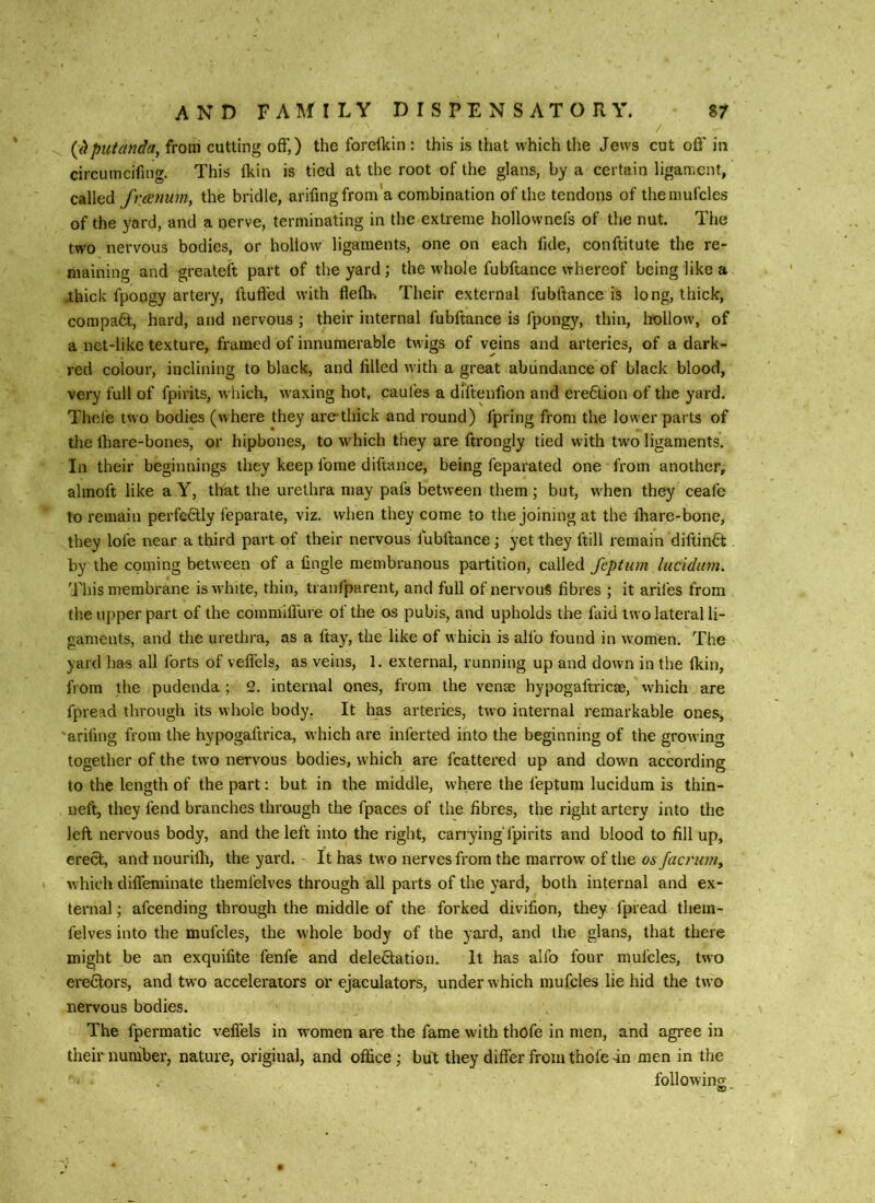 {dputanda, from cutting off,) the forellcin : this is that which tlie Jews cut oflf in circumcifing. This (kin is tied at the root of the glans, by a certain ligament, called freenum, the bridle, arifingfrom'a combination of the tendons of theinufcles of the yard, and a nerve, terminating in the extreme hollownefs of the nut. The two nervous bodies, or hollow ligaments, one on each fide, conftitute the re- maining and greateft part of the yard; the w-hole fubftance whereof being like a .thick fpongy artery, ftufl’cd with fleflh Their external fubftance is long, thick, compa6t, hard, and nervous ; their internal fubftance is fpongy, thin, ItoUow, of a net-like texture, framed of innumerable twigs of veins and arteries, of a dark- red colour, inclining to black, and filled with a great abundance of black blood, very full of fpirits, which, waxing hot, caui’es a diftenfion and ere6lion of the yard. Thcl'e two bodies (where they are-thick and round) fpring from the lower parts of the lhare-bones, or hipbones, to which they are ftrongly tied with two ligaments. In their beginnings they keep fome diftance, being feparated one from another, almoft like a Y, that the urethra may pafs between them ; but, w'hen they ceafe to remain perfcdly feparate, viz. when they come to the joining at the ihare-bone, they lofe near a third part of their nervous fubftance; yet they ftill remain diftinft by the coming between of a fingle membranous partition, called feptum liicidum. This membrane is white, thin, tranfparent, and full of nervouS fibres ; it arifes from the upper part of the commiflure of the os pubis, and upholds the faid two lateral li- gaments, and the urethra, as a ftay, the like of which is alfo found in women. The yard lias all forts of veffcls, as veins, 1. external, running up and down in the (kin, from the pudenda ; 2. internal ones, from the venae hypogaftricae, which are fpread through its whole body. It has arteries, two internal remarkable ones, 'arifing from the hypogaftrica, which are inferted into the beginning of the growing together of the two nervous bodies, which are fcattered up and dowm according to the length of the part: but in the middle, where the feptum lucidum is thin- neft, they fend branches through the fpaces of the fibres, the right artery into the left nervous body, and the left into the right, carrying fpirits and blood to fill up, erect, and nourilh, the yard. It has two nerves from the marrow of the os facrimi^ which dilTeminate themfelves through all parts of the yard, both internal and ex- ternal; afeending through the middle of the forked divifion, they Tpread thera- felves into the mufcles, the whole body of the yard, and the glans, that there might be an exquifite fenfe and delectation. It has alfo four mufcles, two erectors, and two accelerators or ejaculators, under which mufcles lie hid the two nervous bodies. The fpermatic velTels in women are the fame with thofe in men, and agree in their number, nature, original, and office; but they differ from thofe-in men in the followino;
