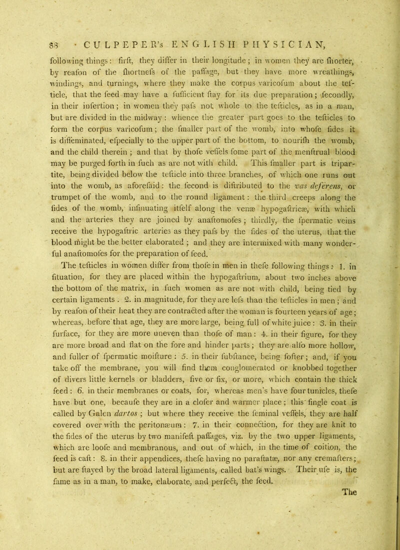 following things: firft, they differ in their longitude ; in women they are lliorter, by reafon of the fliortnefs of the paflage, but they have more wreathings, windings, and turnings, where they make the corpus varicofuin about the tef- ticle, that the feed may have a fufficient ftay for its due preparation; fecondly, in their infertion; in women they pafs not. whole to the tefticlcs, as in a man, but are divided in the midway : w'hence the greater part goes to the tefticles to form the corpus varicofum ; the fraaller part of the womb, into whofe fides it is diffeminated, efpecially to the upper part of the bottom, to nouritli the w'omb, and the child therein ; and that by thofe veffels fome part of the menftrual blood may be purged forth in fuch as are not wdth child. This fraaller part is tripar- tite, being divided below the tefticle into three branches, of which one runs out into the womb, as aforefaid : the fecond is diftributed to the vas deferens, or trumpet of the womb, and to the round ligament: the third creeps along the fides of the womb, infinuating itfelf along the venm hypogafiricas, wuth wliich and the arteries they are joined by anaftomofes ; thirdly, the fpermatic veins receive the hypogaftric arteries as they pafs by the fides of the uterus, that the blood might be the better elaborated ; and they are intermixed w ith many wonder- ful anaftomofes for the preparation of feed. The tefticles in w’omen differ from thofe in men in thefe followins things 1 in fituation, for they are placed wdthin the hypogaftriuni, about two inches above the bottom of the matrix, in fuch women as are not w'ith child, being tied by certain ligaments . 2. in magnitude, for they are lefs than the tefticles in men; and by reafon of their heat they are contracted after the woman is fourteen years of age; whereas,.before'that age, they are more large, being full of w'hite juice : 3. in their furface, for they are more uneven than thofe of man : 4. in their figure, for they are more broad and flat on the fore and hinder parts; they are alfo more hollow, and fuller of fpermatic moifture ; 5. in their fubftance, being fofier; and, if you take off the membrane, you will find tli<3m conglomerated or knobbed together of divers little kernels or bladders, five or fix, or more, which contain the thick feed : 6. in their membranes or coats, for, whereas men's have four tunicles, thefe have but one, becaufe they are in a clofer and warmer place; this'Angle coat is called by Galen dartos ; but where they receive the feminal veffels, theyare half covered overwuth the peri tonmum; 7. in their connedlion, for theyare knit to the fides of the uterus by two manifeft paflkges, viz. by the two upper ligaments, which are loofe and membranous, and out of which, in the time of coition, the feed is caft: 8. in their appendices, thefe having no paraftatas, nor any cremafters; but are ftayed by the broad lateral ligaments, called bat’s wings. Their ufe is, the fame as in a man, to make, elaborate, and perfect, the feed. The