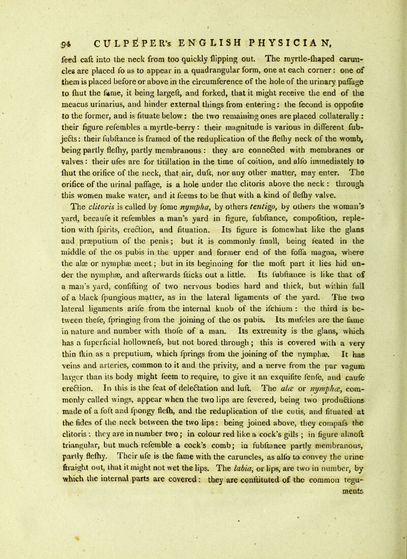 feed caft into the neck from too quickly flipping out. The myrtle-lhaped carun- cles are placed fo as to appear in a quadrangular form, one at each corner: one of them is placed before or above in the circumference of the hole of the urinary palfago to Ihut the fame, it being largeft, and forked, that it might receive the end of the meacus urinarius, and hinder external things from entering: the fecund is oppolite to the former, and is fltuate below: the two remaining ones are placed collaterally: their figure refembles a myrtle-berry : their magnitude is various in different fub- jefts: their fubftance is framed of the reduplication of the flefliy neck of the womb, being partly flefhy, partly membranous : they are connected with membranes or valves : their ufes are for titillation in the time of coition, and alfo immediately to Ihut the orifice of the neck, that air, duft, nor any other matter, may enter. The orifice of the urinal paffage, is a hole under the clitoris above the neck : through this women make water, and it feems to be fliut with a kind of flefhy valve. The clitoris is called by fome nympha, by others tentigo, by others the woman’s yard, becaufe it refembles a man’s yard in figure, fubftance, compofition, reple- tion with fpirits, erection, and fituation. Its figure is fomewhat like the glans and praeputium of the penis; but it is commonly fmall, being feated in the middle of the os pubis in the upper and former end of the foffa magna, where the aim or nyraphm meet; but in its beginning for the moft part it lies hid un- der the nyraphae, and afterwards fticks out a little. Its fubftance is like that of a man’s yard, confifting of two nervous bodies hard and thick, but within full of a black fpungious matter, as in the lateral ligaments of the yard. The two lateral ligaments arife from the internal knob of the ifchium : the third is be- tween thefe, fpringing from the joining of the os pubis. Its mnfcles are the fame in nature and number with thofe of a man. Its extremity is the glans, which has a fuperficial hollownefs, but not bored through; this is covered with a very thin fltin as a preputium, which fprings from the joining of the nymphae. It has veins and arteries, common to it and the privity, and a nerve from the par vagum larger than its body might feem to require, to give it an exquifite fenfe, and caufe erefilion. In this is the feat of dele6tation and luft The ales or nymphcc, com- monly called wings, appear when the two lips are fevered, being two productions made of afoftand fpongy flelh, and the reduplication of the cutis, and fituated at the fides of the neck between the two lips: being joined above, they compafs the clitoris : they are in number two; in colour red like a cock’s gills ; in figure alraoft triangular, but much refemble a cock’s comb; in fubftance partly membranous, partly flefhy. Their ufe is the fame with the caruncles, as alfo to convey the urine ftraight out, that it might not wet the lips. The lahia, or lips, are two in number, by which the internal parts are covered: they are conftituted of the common tegu- ments