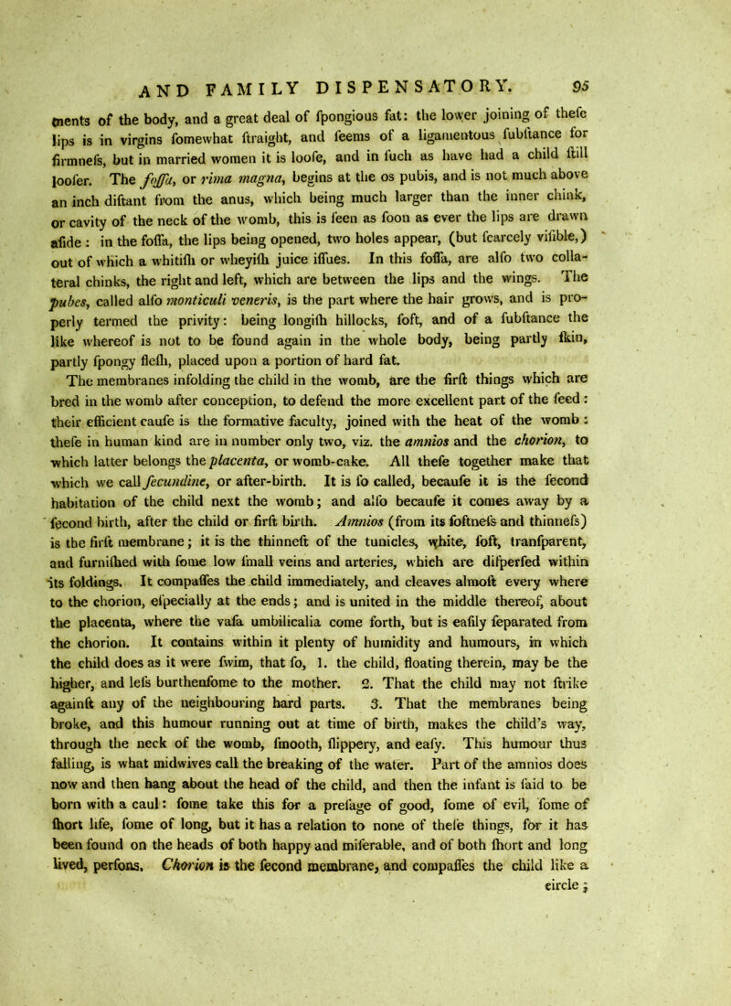 tnents of the body, and a great deal of fpongious fat: the lower joining of thefe lips is in virgins fomewhat ftraight, and feems of a ligamentous fubltance for firmnefs, but in married women it is loofe, and in luch as have had a child ftill loofer. The or rima magna, begins at the os pubis, and is not much above an inch diftant from the anus, which being much larger than the inner chink, or cavity of the neck of the womb, this is ieen as foon as ever the lips are drawn afide : in the fofla, the lips being opened, two holes appear, (but fcarcely vifible,) out of which a whitifli or w'heyifti juice iffues. In this fofla, are alfo two colla- teral chinks, the right and left, which are between the lips and the wings. The pubcSj called alfo monticuli vene?'isy is the part where the hair grows, and is pro- perly termed the privity: being longifti hillocks, foft, and of a fubftance the like w'hereof is not to be found again in the w'hole body, being partly fkin, partly fpongy flefli, placed upon a portion of hard fat. The membranes infolding the child in the womb, are the iirft things which are bred in the womb after conception, to defend the more excellent part of the feed: their efficient caufe is the formative faculty, joined with the heat of the womb : thefe in human kind are in number only two, viz. the amnios and the chorion, to which latter belongs the placenta, or womb^cake. All thefe together make that which we call fecundine, or after-birth. It is fo called, beeaufe it is the fecond habitation of the child next the womb; and alfo beeaufe it comes away by a fecond birth, after the child or firft birth. Amnios (from its foftnefsand thinnefs) is the firft membrane; it is the thinneft of the tunicles, Mfbite, foft, tranfparent, and furniffied with fome low fmall veins and arteries, which are difperfed within its foldings. It compafles the child immediately, and cleaves alrooft every where to the chorion, efpecially at the ends; and is united in the middle thereof, about the placenta, where the vafa umbilicalia come forth, but is eafily feparated from the chorion. It contains within it plenty of humidity and humours, in which the child does as it were fvvira, that fo, 1. the child, floating therein, may be the higher, and lefs burthenfome to the mother. 2. That the child may not ftrike againft any of the neighbouring hard parts. 3. That the membranes being broke, and this humour running out at time of birth, makes the child’s way, through the neck of the womb, fmooth, flippery, and eafy. This humour thus falling, is what midwives call the breaking of the water. Part of the amnios does now and then hang about the head of the child, and then the infant is faid to be born with a caul: fome take this for a prelage of good, fome of evil, fome of Ihort life, fome of long, but it has a relation to none of thele things, for it has been found on the heads of both happy and miferable, and of both Ihort and long lived, perfons, Choi ion is the fecond menibrane, and compafles the child like a circle j