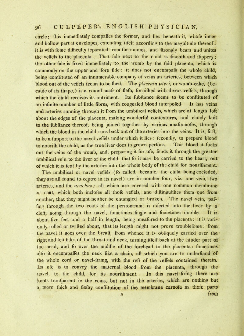 circle; this immediately compaffes the former, and lies beneath it, whole inner and hollow part it envelopes, extending itl'elf according to the magnitude thereof: it iawith fome difficulty feparated from the amnios, and ftrongly bears and unites the veflels to the placenta. That fide next to the child is (inooth and flippery the other fide is fixed immediately to the womb by the faid placenta, which is commonly on the upper and fore fide: it does not encompafs the whole child, being conftituted of an innumerable company of veins an arteries, between which blood out of the veflels feems to be fhed. The placenta uteri, or womb-cake, (be- caufeof its (hape,) is a round mafs of flelh, furnifhed with divers veflels, through which the child receives its nutriment. Its fubftance feems to be conftituted of an infinite number of little fibres, with congealed blood interpofed. It has veins and arteries running through it from the umbilical veflels, which are at length loft about the edges of the placenta, making wonderful contextures, and dolely knit to the fubftance thereof, being joined together by various anaftomofes, tlirough which the blood in the child runs back out of the arteries into the veins. It is, firft, to be a fupport to the navel veflels under which it lies: fecondly, to prepare blood to nourifli the child, as the true liver does in grown perfons. This blood it fucks out the veins of the womb, and, preparing it for ufe, fends it through the greater umbilical vein to the liver of the child, that fo it may be carried to the heart, out of which it is fent by the arteries into the whole body of the child for nourifliment. The umbilical or navel veflels (fo called, becaufe, the child being excluded, they are all found to ceptre in its navel) are in number four, viz. one vein, two arteries, and the all which are covered with one common membrane or coit, which both indoles all thofe veflels, and diftinguilbes them one from another, that they might neither be entangled or broken. The navel vein, paf- fing through the two coats of the peritonaeum, is inferted into the liver by a cleft, going through the navel, fometimes Angle and fometimes double. It is about five feet and a half in length, being meafured to the placenta: it is vari- oufly rolled or twifted about, that its length might not prove troublefome : from tlie navel it goes over the breaft, from whence it is obliquely carried over the right and leftfides of the throat and neck, turning itfelf back at the hinder part of the head, and fo over the middle of the forehead to the placenta: fometimes alfo it encompafles the neck like a chain, all which you are to underftand of the whole cord or navel-ftring, with the reft of the velfels contained therein. I,ts ufe is to convey the maternal blood from the placenta, through the navel, to the child, for its nourifliment. In this navel-ftring there are knots tranfparent in the veins, but not in the arteries, which are nothing but a more thick and flelhy conftitution of the membrana carnofa in thofe parts.
