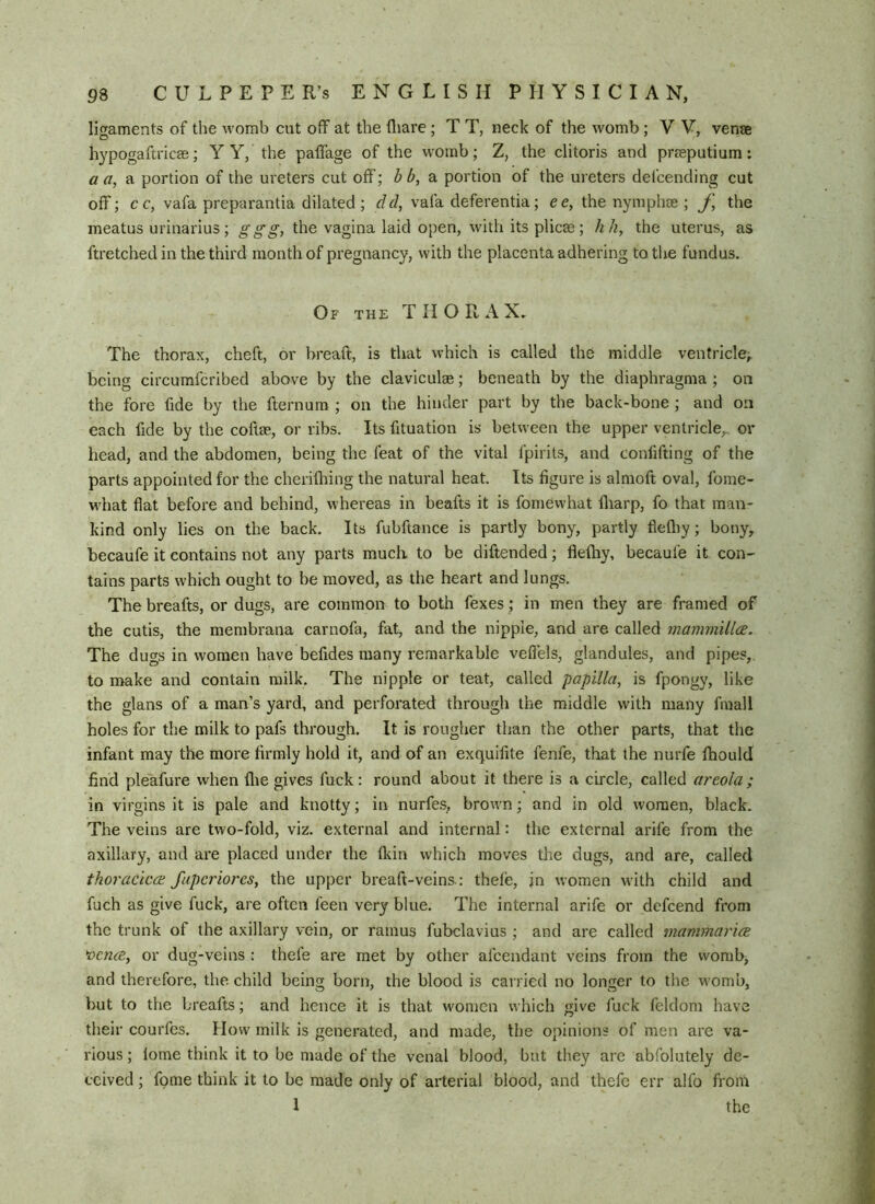 ligaments of the womb cut off at the fliare; T T, neck of the womb ; V V, vena hypogaftricse; Y Y, the paffage of the womb; Z, the clitoris and prreputium: aa, portion of the ureters cut off; hb,di portion of the ureters defcending cut off; cc, vafa preparantia dilated; dd, vafa deferentia; ee, the nymph® ; the meatus urinarius; ggg, the vagina laid open, with its plic® ; A/?, the uterus, as ftretcbedin the third month of pregnancy, with the placenta adhering to the fundus. Of the thorax. The thorax, cheft, or breaft, is that which is called the middle ventricle; being circumfcribed above by the clavicul®; beneath by the diaphragma ; on the fore fide by the fternum ; on the hinder part by the back-bone ; and on each fide by the coft®, or ribs. Its fituation is between the upper ventricle,, or head, and the abdomen, being the feat of the vital fpirits, and confifting of the parts appointed for the cherifliing the natural heat. Its figure is almoft oval, fome- what flat before and behind, whereas in beafts it is fomewhat fliarp, fo that man- kind only lies on the back. Its fubftance is partly bony, partly flefliy; bony, becaufe it contains not any parts much to be diftended; flefliy, becaufe it con- tains parts which ought to be moved, as the heart and lungs. The breafts, or dugs, are common to both fexes; in men they are framed of the cutis, the membrana carnofa, fat, and the nipple, and are called mammillcE. The dugs in women have befides many remarkable veflels, glandules, and pipes, to make and contain milk. The nipple or teat, called papilla, is fpongy, like the glans of a man’s yard, and perforated through the middle with many fmall holes for the milk to pafs through. It is rougher than the other parts, that the infant may the more firmly hold it, and of an exquifite fenfe, tliat the nurfe fhould find ple'afure when flie gives fuck: round about it there is a circle, called areola; in virgins it is pale and knotty; in nurfes, brown; and in old women, black. The veins are two-fold, viz. external and internal: the external arife from the axillary, and are placed under the fkin which moves the dugs, and are, called thoracicce faperiores, the upper breaft-veins-: thefe, in women w'ith child and fuch as give fuck, are often feen very blue. The internal arife or defcend from the trunk of the axillary vein, or ramus fubclavius ; and are called mammarieB 'oence, or dug-veins : thefe are met by other afcendant veins from the womb, and therefore, the child being born, the blood is carried no longer to the womb, but to the breafts; and hence it is that women which give fuck feldom have their courfes. How milk is generated, and made, the opinions of men are va- rious ; lome think it to be made of the venal blood, but they are abfolutely de- ceived ; fome think it to be made only of arterial blood, and thefe err alfo from 1 the