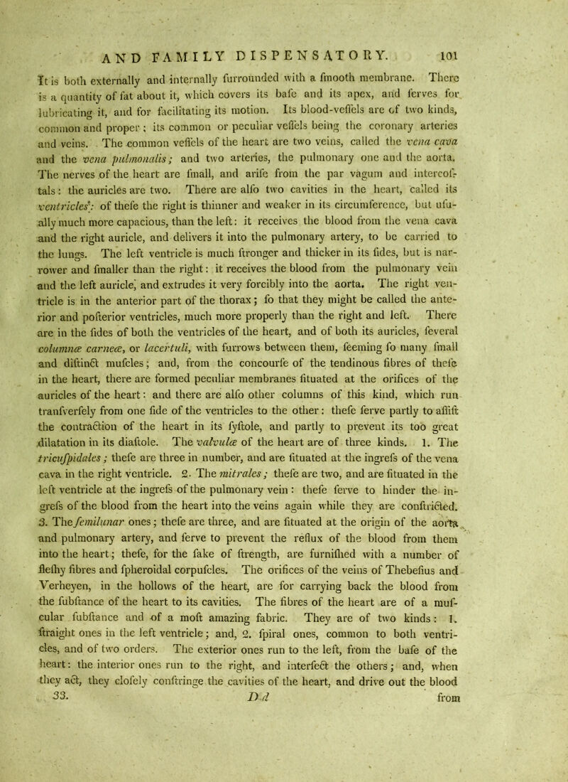 It Is both externally and internally furrounded with a fmooth membrane. There is a quantity of fat about it, which covers its bafe and its apex, and ferves for lubricating it, and for focilitating its motion. Its blood-veffels are of two kinds, common and proper ; its common or peculiar veflels being the coronary arteries and veins. The common veflels of the heart are two veins, called the vena epa and the vena pulmonalis; and two arteries, the pulmonary one and the aorta. The nerves of the heart are fmall, and arife from the par vagum and intercofr tals; the auricles are two. There are alfo two cavities in the heart, called its ventricles^ of thefe the right is thinner and weaker in its circumference, but ufu- ally much more capacious, than the left: it receives the blood from the vena cava and the right auricle, and delivers it into the pulmonary artery, to be carried to the lungs. The left ventricle is much ftronger and thicker in its fides, but is nar- rower and fmaller than the right; it receives the blood from the pulmonary vein and the left auricle' and extrudes it very forcibly into the aorta. The right ven- tricle is in the anterior part of the thorax; fo that they might be called the ante- rior and pofterior ventricles, much more properly than the right and left. There are in the fides of both the ventricles of the heart, and of both its auricles, feveral columnee carneccy or lacertuli, with furrows betw-een them, feeming fo many fmall and diftinCl mufcles; and, from the concourfe of the tendinous fibres of thefe in the heart, there ai'e formed peculiar membranes fituated at the orifices of the auricles of the heart; and there are alfo other columns of this kind, which run tranfverfely from one fide of the ventricles to the other: thefe ferve partly to afflfi; the contradtion of the heart in its fyftole, and partly to prevent its too great .dilatation in its diaftole. valvulcB the heart are of three kinds. 1. The tricufpidales ; thefe are three in number, and are fituated at the ingrefs of the vena cava in the right ventricle. £. The mitrales; thefe are two, and are fituated in the left ventricle at the ingrefs of the pulmonary vein : thefe ferve to hinder the in- grefs of the blood from the heart into the veins again while they are conftri6led. 3. The Semilunar ones; thefe are three, and are fituated at the origin of the aoita and pulmonary artery, and ferve to prevent the reflux of the blood from them into the heart; thefe, for the fake of ftrength, are furniflied with a number of flethy fibres and fpheroidal corpufcles. The orifices of the veins of Thebefius and Verheyen, in the hollows of the heart, are for carrying back the blood from the fubftance of the heart to its cavities. The fibres of the heart are of a muf- cular fubftance and x)f a moft amazing fabric. They are of two kinds: 1. ftraight ones in the left ventricle; and, 2. fpiral ones, common to both ventri- cles, and of two orders. The exterior ones run to the left, from the bafe of the heart: the interior ones run to the right, and interfe6t the others; and, when they act, they clofely conftringe the cavities of the heart, and drive out the blood 33. r> rl from