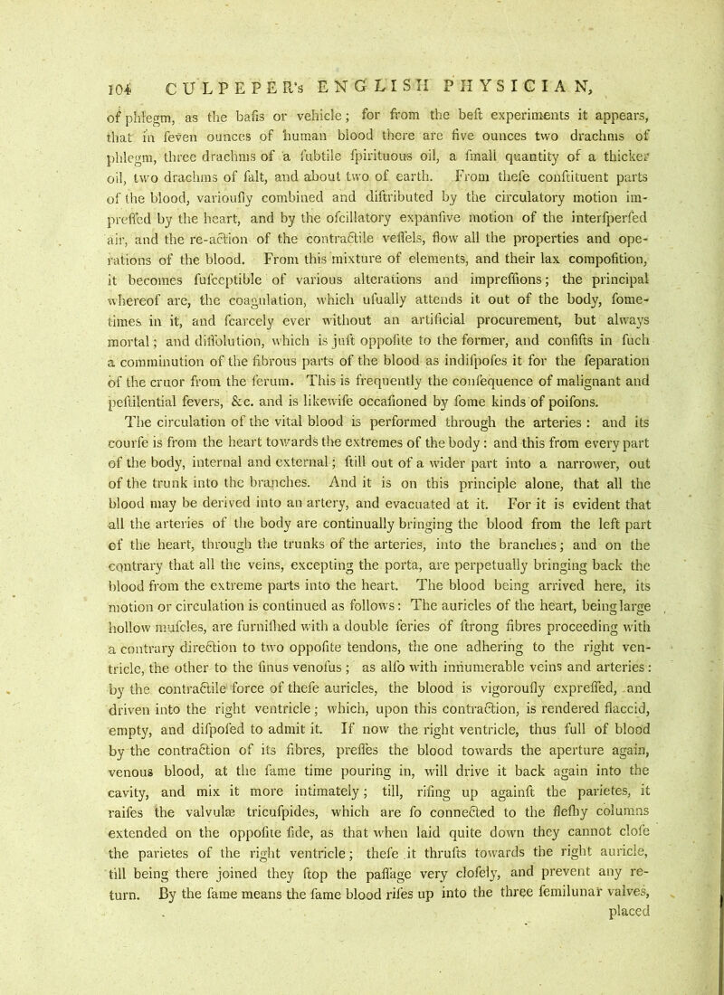 of phlegm, as the bafis or vehicle; for from the beft experiments it appears, that in feven ounces of human blood there are five ounces two drachms of phlegm, three drachms of a fubtile fpirituous oil, a fmall quantity of a thicker oil, two drachms of fait, and about two of earth. From thefe conftituent parts of the blood, varioufly combined and diftributed by the circulatory motion im- preficd by the heart, and by the ofcillatory expanfive motion of the interfperfed air, and the re-aclion of the contrafilile veflels, flow all the properties and ope- rations of the blood. From this mixture of elements, and their lax compofition, it becomes fulceptible of various alterations and impreffions; the principal 'whereof are, the coagulation, which ufually attends it out of the body, fome- tiraes in it, and fcarcely ever without an artificial procurement, but always mortal; and diflblution, which is juft oppofite to the former, and confifts in fuch a comminution of the fibrous parts of the blood as indifpofes it for the feparation of the cruor from the ferum. This is frequently the confequence of malignant and peftilential fevers, &c. and is likewife occafioned by fome kinds of poifons. Tiie circulation of the vital blood is performed through the arteries : and its courfe is from the heart tov/ards the extremes of the body : and this from every part of the body, internal and external; ftill out of a wuder part into a narrower, out of the trunk into the branches. And it is on this principle alone, that all the blood may be derived into an artery, and evacuated at it. For it is evident that all the arteries of the body are continually bringing the blood from the left part of the heart, through the trunks of the arteries, into the branches; and on the contrary that all the veins, excepting the porta, are perpetually bringing back the blood from the extreme parts into the heart. The blood being arrived here, its motion or circulation is continued as follows: The auricles of the heart, being large hollow mufcles, are furnillied with a double feries of ftrong fibres proceeding wuth a contrary direfition to two oppofite tendons, the one adhering to the right ven- tricle, the other to the finus venofus ; as alfo wuth innumerable veins and arteries ; by the contradlile force of thefe auricles, the blood is vigoroufly exprelfed, and driven into the right ventricle; which, upon this contradlion, is rendered flaccid, empty, and difpoled to admit it. If now the right ventricle, thus full of blood by the contradlion of its fibres, prefles the blood towards the aperture again, venous blood, at the fame time pouring in, will drive it back again into the cavity, and mix it more intimately; till, rifing up againft the parietes, it raifes the valvulae tricufpides, which are fo connedted to the flefliy columns extended on the oppofite fide, as that w^hen laid quite down they cannot clofe the parietes of the right ventricle; thefe .it thrufts towmrds the right auricle, till being there joined they ftop the paflage very clofely, and prevent any re- turn. By the fame means the fame blood riles up into the thr^e femilunar valves, placed