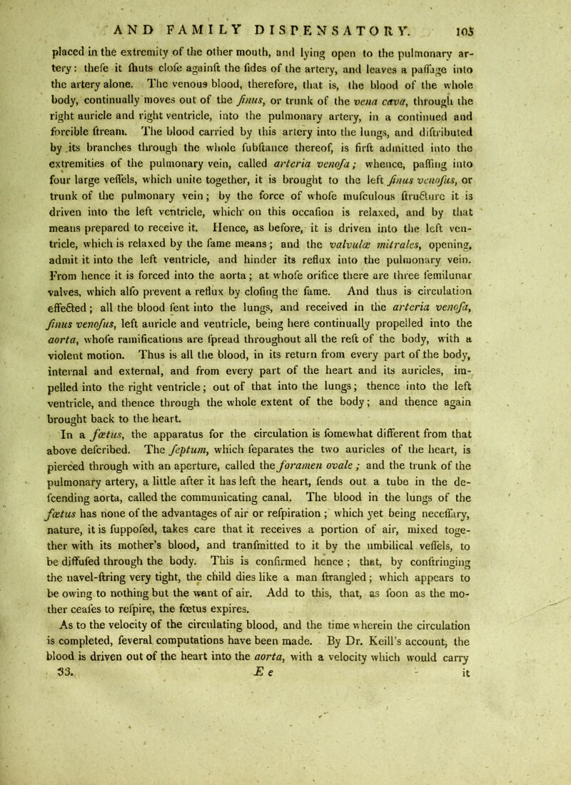 placed in the extremity of the other mouth, and lying open to the pulmonary ar- tery : thefe it fhuts clofe aguinft the fides of the artery, and leaves a palTage into the artery alone. The venous blood, therefore, that is, the blood of the whole body, continually moves out of the ftnus^ or trunk of the vena cava, through the right auricle and right ventricle, into the pulmonary artery, in a continued and forcible ftream. The blood carried by this artery into the lungs, and diftributed by ,its branches through the whole fubftance thereof, is firft admitted into the extremities of the pulmonary vein, called artcria vcnofa; whence, pafling into four large veflels, which unite together, it is brought to the left Jinus venofics, or trunk of the pulmonary vein; by the force of whofe mufculous ftru6iurc it is driven into the left ventricle, which' on this occafion is relaxed, and by that means prepared to receive it. Hence, as before, it is driven into the left ven- tricle, which is relaxed by the fame means ; and the valvutce mitrales, opening, admit it into the left ventricle, and hinder its reflux into the pulmonary vein. From hence it is forced into the aorta; at whofe orifice there are three femilunar valves, which alfo prevent a reflux by clofing the fame. And thus is circulation effefited; all the blood fent into the lungs, and received in the artcria vcnofa, finus venofus, left auricle and ventricle, being here continually propelled into the aorta, whofe ramifications are fpread throughout all the reft of the body, with a violent motion. Thus is all the blood, in its return from every part of the body, internal and external, and from every part of the heart and its auricles, im- pelled into the right ventricle; out of that into the lungs; thence into the left ventricle, and thence through the whole extent of the body; and thence again brought back to the heart. In a foetus, the apparatus for the circulation is fomewhat different from that above defcribed. The feptum, w'hich feparates the two auricles of the heart, is pierced through with an aperture, called the foramen ovale ; and the trunk of the pulmonary artery, a little after it has left the heart, fends out a tube in the de- feending aorta, called the communicating canal. The blood in the lungs of the foetus has none of the advantages of air or refpiration ; which yet being neceflTary, nature, it is fuppofed, takes care that it receives a portion of air, mixed toge- ther with its mother’s blood, and tranfmitted to it by the umbilical veflTels, to be diffufed through the body. This is confirmed hence ; that, by conftringing the navel-ftring very tight, the child dies like a man ftrangled; which appears to be owing to nothing but the want of air. Add to this, that, as foon as the mo- ther ceafes to refpire, the foetus expires. As to the velocity of the circulating blood, and the time wherein the circulation is completed, feveral computations have been made. By Dr. Keill’s account, the blood is driven out of the heart into the aorta, with a velocity which would carry 33. E e 'it