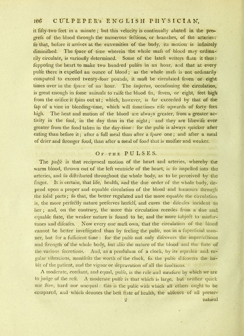 it fifty-two feet in a minute; but this velocity is continually abated in the pro- grefs of the blood through the numerous fections, or branches, of the arteries; fo that, before it arrives at the extremities of the body, its motion is infinitely diminifhed. The fpace of time wherein the whole mafs of blood may ordina- rily circulate, is varioufly determined. Some of the lateft writers ftate it thus: fuppofing the heart to make two hundred pulfes in an hour, and that at every pulfe there is expelled an ounce of blood; as the whole mafs is not ordinarily computed to exceed twenty-four pounds, it muft be circulated feven or eight times over in the fpace of an hour. The impetus, occafioning the circulation, is great enough in fome animals to raife the blood fix, feven, or eight, feet high from the orifice it fpins out-at; w'hich, however, is far exceeded by that of the fap of a vine in bleeding-time, which will fometimes rife upwards of forty feet high. The heat and motion of the blood are always greater, from a greater ac- tivity in the foul, in the day than in the night; and they are likew'ife ever greater from the food taken in the day-time : for the pulfe is always quicker after eating than before it; after a full meal than after a fjmre one; and after a meal of drier and ftronger food, than after a meal of food that is moifter and weaker. O F -T HE PULSES. The pulfe is that reciprocal motion of the heart and arteries, w’hereby the warm blood, thrown out of the left ventricle of the heart, is fo impelled into the arteries, and fo diftributed throughout the whole body, as to be perceived by the finger. It is certain, that life, health, and the due order of the whole body, de- pend upon a proper and equable circulation of the blood and humours through the folid parts; fo that, the better regulated and the more equable the circulation is, the more perfefilly nature preferves herfelf, and cures the difeafes incident to lier; and, on the contrary, the more this circulation recedes from a due and equable ftate, the weaker nature is found to be, and the more lubje6l to misfor- tunes and difeafes. Now every one muft own, that the circulation of the blood cannot be better inveftigated than by feeling the pulfe, not in a fuperficial man- ner, but for a fufficient time : for the pulfe not only difcovers the imperfections and ftrength of the whole body, but alfo the nature of the blood and the ftate of the various fecretions. And, as a pendulum of a clock, by its equable and re- gular vibrations, manifefts the worth of the clock, fo the pulfe difcovers the ha- bit of the patient, and the vigour or depravation of all the functions. A moderate, conftant, and equal, pulfe, is the rule and meafure by which we are to judge of the reft. A moderate pulfe is that which is large, but neither quick nor How, hard nor unequal: this is the pulle with w hich all others ought to be compared, and which denotes the belt ftate of health, the abfence of all preter- g natural