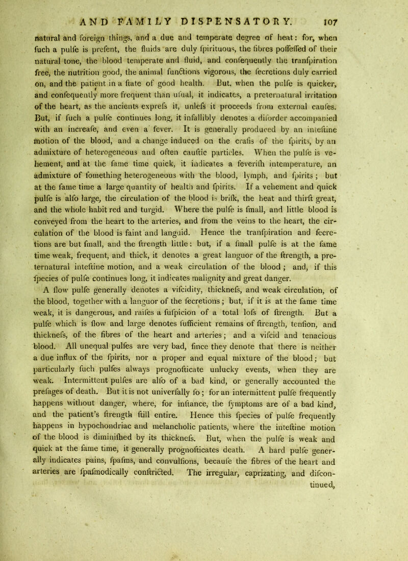 natural and foreign things, and a due and temperate degree of heat: for, when fuch a pulfe is prefent, the fluids are duly fpirituous, the fibres poirefled of their natural tone, the blood temperate and fluid, and confequently the iranfpiration free, the nutrition good, the animal functions vigorous, the fecretions duly carried on, and the patient in a ftate of good health. But, when the pulfe is quicker, and confequently more frequent than ufual, it indicates, a preternatural irritation of the heart, as the ancients exprefs it, unlefs it proceeds from external caufes. But, if fuch a pulfe continues long, it infallibly denotes a dil'order accompanied with an increafe, and even a fever. It is generally produced by an inteftine motion of the blood, and a change induced on the crafis of the fpirits, by an admixture of heterogeneous and often cauftic partic-les. When the pulfe is ve- hement, and at the fame time quick, it indicates a feverilh intemperature, an admixture of fomething heterogeneous with the blood, lymph, and fpirits ; but at the fame time a lai'ge quantity of health and fpirits. If a vehement and quick pulfe is alfo large, the circulation of the blood is briflc, the heat and thirft great, and the whole habit red and turgid. Where the pulfe is fmall, and little blood is conveyed from the heart to the arteries, and from the veins to the heart, the cir- culation of the blood is faint and languid. Hence the tranfpiration and fecre- tions are but fmall, and the ftrength little: but, if a fmall pulfe is at the fame time weak, frequent, and thick, it denotes a great languor of the ftrength, a pre- ternatural inteftine motion, and a weak circulation of the blood ; and, if this tpecies of pulfe continues long, it indicates malignity and great danger. A flow pulfe generally denotes a vifcidity, thicknefs, and weak circulation, of the blood, together with a languor of the fecretions; but, if it is at the fame time weak, it is dangerous, and raifes a fufpicion of a total lofs of ftrength. But a pulfe which is flow and large denotes fufficient remains of ftrength, tenfion, and thicknefs, of the fibres of the heart and arteries; and a vifcid and tenacious blood. All unequal pulfes are very bad, fince they denote that there is neither a due influx of the fpirits, nor a proper and equal mixture of the blood; but particularly fuch pulfes always prognofticate unlucky events, when they are weak. Intermittent pulfes are alfo of a bad kind, or generally accounted the prefages of death. But it is not univerfally fo; for an intermittent pulfe frequently happens without danger, where, for infiance, the fymptoms are of a bad kind, and the patient’s ftrength ftill entire. Hence this fpecies of pulfe frequently happens in hypochondriac and melancholic patients, where the inteftine motion of the blood is diminilhed by its thicknefs. But, when the pulfe is weak and quick at the fame time, it generally prognofticates death. A hard pulfe gener- ally indicates pains, fpafms, and convullions, becaufe the fibres of the heart and arteries are fpafmodically conftriaed. The irregular, caprizating, and difcon- tinued,