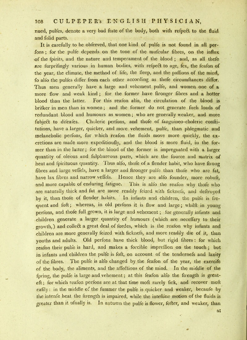 nued, pulfes, denote a very bad ftate of the body, both with refpefil to the fluid and folid parts. It is carefully to be obferved, that one kind of pulfe is not found in all per- fbns ; for the pulfe depends on the tone of the mufcular fibres, on the influx of the fpirits, and the nature and temperament of the blood ; and, as all thefe «.re furprifingly various in human bodies, with reipect to age, fex, the feafon of the year, the climate, the method of life, the fleep, and the paffions of the mind, fo ahb the pulfes ditfer from each other according as thefe circumftances differ. Thus men generally have a large and vehement pulfe, and women one of a more flow and weak kind ; for the former have ftronger fibres and a hotter blood than the latter. For this reafbn alio, the circulation of the blood is brifker in men than in women; and the former do not generate fuch loads of redundant blood and humours as women; who are generally weaker, and more fubject to difeafes. Choleric perfons, and thofe of fanguineo-choleric confti- tutions, have a larger, quicker, and more vehement, pull'e, than phlegmatic and melancholic perfons, for which reafon the fluids move more quickly, the ex- cretions are made more expeditioufly, and the blood is more fluid, in the for- mer than in the latter; for the blood of the former is impregnated with a larger quantity of oleous and fulphureous parts, which are the fource and matrix of heat and fpirituous quantity. Thus alfo, thofe of a flender habit, who have ftrong fibres and large veflels, have a larger and ftronger pulfe than thofe who are fat, have lax fibres and narrow veffels. Hence they are alfo founder, more robuft, and more capable of enduring fatigue. This is alfo the reafon why thofe who are naturally thick and fat are more readily feized with ficknefs, and deftroyed by it, than thofe of flender habits. In infants and children, the pulfe is fre- quent and foft; whereas, in old perfons it is flow and large; whilft in young perfons, and thofe full grown, it is large and vehement; for generally infants and children generate a larger quantity of humours (which are necelTary to their growth,) and collecl a great deal of fordes, which is the reafon why infants and children are more generally feized with ficknefs, and more readily die of it, than youths and adults. Old perfons have thick blood, but rigid fibres : for which reafon their pulfe is hard, and makes a forcible impreffion on the touch ; but in infants and children the pulfe is foft, on account of the tendernefs and laxity of the fibres. The pulfe is alfo changed by the feafon of the year, the exercife of the body, the aliments, and the affeblions of the mind. In the middle of the fpring, the pulfe is large and vehement; at this feafon alfo the ftrength is great- eft ; for which reafon perfons are at that time moft rarely fick, and recover moft eafily: in the middle of the fummer the pulfe is quicker and weaker, becaufe by the intenfe heat the ftrength is impaired, while the inteftine motion of the fluids is greater than it ulually is. In autumn the pulfe is flower, fofter, and weaker, than at