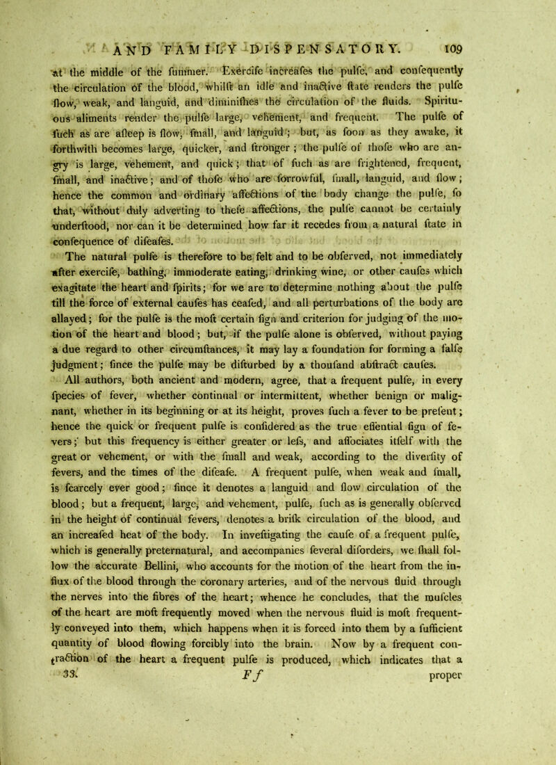 at the middle of the fumnier. Ex^rdife increfetfes the pulfe, and confequently the circulation of the blood, whilfe an idle and inactive (late renders the pulfe flow, weak, and languid, and'diminilhes the circulation of the fluids. Spiritu- ous aliments reuder the piilfe large,- vehement, and frequent. The pulfe of fudh as are afleep is fl6w, fmall, and languid-'; but, as fooii as they awake, it forthwith becomes large, quicker, and ftronger ; the pulfe of thofe who arc an- gry is large, vehement, and quick; that of fuch as are frightened, frequent, fmall, and inactive; and of thofe who are fOrroWful, fmall, languid, and flow; hence the common and ordinary affeO:ions of the 'body change the pulfe, fo that, without duly adverting to thefe affedtions, the pulfe cannot be certainly onderftood, nor can it be determined diow far it recedes from a natural ftate in confequence of difeafes. The natural pulfe is therefore to be felt and to be obferved, not immediately tifter exercife, bathing, immoderate eating,i'drinking wine, or other caufes which exagitate the heart and fpirits; for we are to determine nothing about the pulfe till the force of external caufes has ceafed, and all perturbations of the body are allayed; for the pulfe is the moft certain fign and criterion forjudging of the mo- tion of the heart and blood ; but, -if the pulfe alone is obferved, without paying a due regard to other circumftances, it may lay a foundation for forming a falfe Judgment; fince the pulfe may be difturbed by a thoufand abftracb caufes. All authors, both ancient and modern, agree, that a frequent pulfe, in every fpecies of fever, whether continual or intermittent, whether benign or malig- nant, whether in its beginning or at its height, proves fuch a fever to be prefent; hence the quick or frequent pulfe is confidered as the true eflential fign of fe- vers ;' but this frequency is either greater or lefs, and aflbeiates itfelf with the great or vehement, or with the fmall and weak, according to the divedity of fevers, and the times of the difeafe. A frequent pulle, when weak and fmall, is fcarcely ever good; fince it denotes a languid and flow circulation of the blood; but a frequent, large, and vehement, pulfe, fuch as is generally obferved in the height of continual fevers, denotes a brifle circulation of the blood, and an increafed heat of the body. In inveftigating the caufe of a frequent pulfe, which is generally preternatural, and accompanies feveral diforders, we ftiall fol- low the accurate Bellini, who accounts for the motion of the heart from the in- flux of the blood through the coronary arteries, and of the nervous fluid through the nerves into the fibres of the heart; whence he concludes, that the mufcles of the heart are moft frequently moved when the nervous fluid is moft frequent- ly conveyed into them, which happens when it is forced into them by a fufficient quantity of blood flowing forcibly into the brain. Now by a frequent con- j-ra^on of the heart a frequent pulfe is produced, which indicates that a 33. F f proper