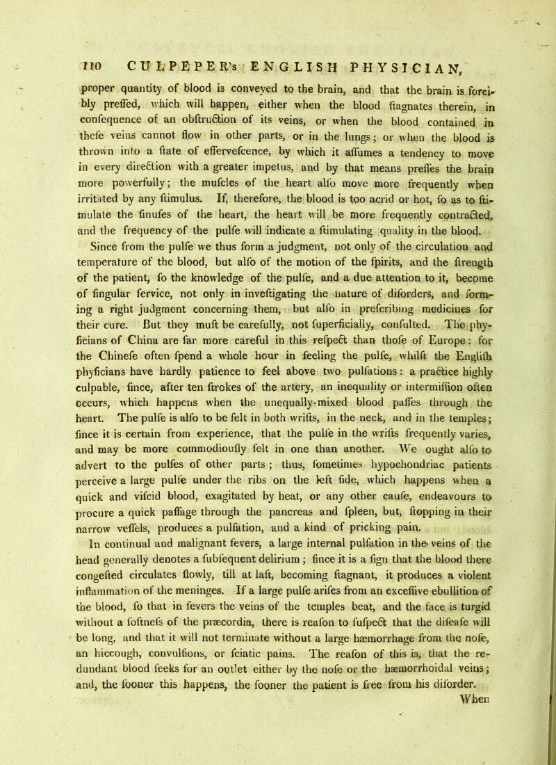 proper quantity of blood is conveyed to the brain, and that the brain is forcw bly prelTed, nhich will happen, either when the blood ftagnates therein, in confequence of an obftru6fion of its veins, or when the blood contained in thefe veins cannot flow in other parts, or in the lungs; or when the blood is thrown into a ftate of eflfervefcence, by which it aflTumes a tendency to move in every direftion with a greater impetus, and by that means prefles the brain more powerfully; the mufcles of the heart alfo move more frequently when irritated by any ftimulus. If, therefore, the blood is too acrid or hot, fo as to fti- mulate the finufes of the heart, the heart will be more frequently cqntra&ed, and the frequency of the pulfe will indicate a ftimulating quality in the blood. Since from the pulfe we thus form a judgment, not only of the circulation and temperature of the blood, but alfo of the motion of the fpirits, and the ftrength of the patient, fo the knowledge of the pulfe, and a due attention to it, become of Angular fervice, not only in inveftigating the nature of diforders, and form-- ing a right judgment concerning them, but alfo in prefcribing medicines for their cure. But they mult be carefully, not fuperficially, confulted. The phy- Acians of China are far more careful in this refpect than thofe of Europe: for the Chinefe often fpend a whole hour in feeling the pulfe, whilft the Englilh phyficians have hardly patience to feel above two pulfations; a praftice highly culpable, Ance, after ten ftrokes of the artery, an inequality or intermifflon often occurs, which happens when the unequally-mixed blood paflTes through the heart. The pulfe is alfo to be felt in both wrifts, in the neck, and in the temples; Ance it is certain from experience, that the pulfe in the wrifts frequently varies, and may be more commodioufly felt in one than another. We ought alfo to advert to the pulfes of other parts ; thus, fometimes hypochondriac patients perceive a large pulfe under the ribs on the k;ft Ade, which happens when a quick and vifcid blood, exagitated by heat, or any other caufe, endeavours to procure a quick pafiage through the pancreas and fpleen, but, flopping in their narrow vefiels, produces a pulfation, and a kind of pricking pain. In continual and malignant fevers, a large internal pulfation in the veins of the head generally denotes a fubfequent delirium; Ance it is a Agn that the blood there congefted circulates flowly, till at laft, becoming Aagnant, it produces a violent inflammation of the meninges. If a large pulfe arifes from an exceflive ebullition of the blood, fo that in fevers the veins of the temples beat, and the face, is turgid without a foftnefs of the praecordia, there is reafon to fufpeQ: that the difeafe will be long, and that it will not terminate without a large haemorrhage from the nofe, an hiccough, convulAons, or fciatic pains. The reafon of this is, that the re- dundant blood leeks for an outlet either by the nofe or the haemorrhoidal veins; and, the fooner this happens, the fooner the patient is free from his dil'order. When