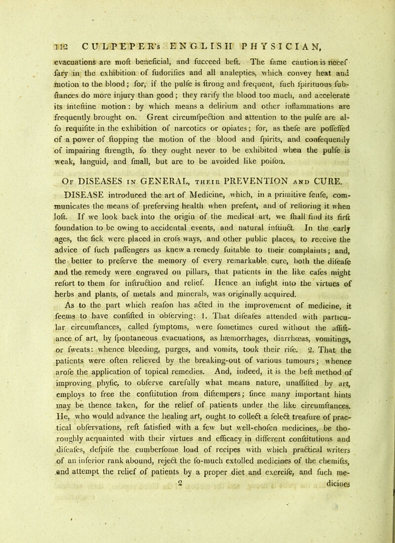 evacuations are nioft beneficial, and fucceed beft. The fame caution is necef fary in the exhibition of fudorifics and all analeptics, which convey heat and. motion to the blood; for, if the pulfe is ftrong and frequent, fuch fpirituous fub- ftances do more injury than good; they rarify the blood too much, and accelerate its inteftine motion : by which means a delirium and other inflammations are frequently brought on. Great circumfpeclion and atteiation to the pulfe are al- fo requifite in the exhibition of narcotics or opiates; for, as thefe are potfetTed of a power of flopping the motion of the blood and fpirits, and confequendy of impairing ftrength, fo they ought never to be exhibited when the pulfe is weak, languid, and fmall, but are to be avoided like poifon. Of diseases in GENERAL, their PREVENTION and CURE. DISEASE introduced the art of Medicine, which, in a primitive fenfe, com- municates the means of preferving health when prefent, and of reltoring it when loft. If we look back into the origin of the medical art, we ftiali find its firft foundation to be owing to accidental events, and natural inftiuQ:. In the early ages, the fick were placed in crofs ways, and other public places, to receive the advice of fuch paffengers as knew a remedy fuitable to tneir complaints; and, the better to preferve the memory of every remarkable cure, both the difeafe and the remedy were engraved on pillars, that patients in the like cafes might refcrt to them for inftru6lion and relief. Hence an infight into the virtues of herbs and plants, of metals and minerals, was originally acquired. As to the part which reafon has afted in the improvement of medicine, it feems to have confifted in oblerving: 1. That difeafes attended with particu- lar circumftances, called lymptoms, were fometimes cured without the alTiit- ance of art, by fpontaneous evacuations, as hremorrhages, diarrhoeas, vomitinos, or fweats: whence bleeding, purges, and vomits, took their rife. 2. That the patients were often relieved by the breaking-out of various tumours; whence arofe the application of topical remedies. And, indeed, it is the beft method of improving phyfic, to obferve carefully what means nature, unaffifted by art, employs to free the conftitution from diftenipers; fince many important hints may be thence taken, for the relief of patients under the like circumftances. He, who w'ould advance the healing art, ought to colle6t a felefit treafure of prac- tical obfervations, reft fatisfied with a few but well-chofen medicines, be tho- roughly acquainted with their virtues and efficacy in different conftitutions and difeafes, defpil’e the cumberfome load of recipes with which pra6lical writers of an inferior rank abound, reject the lb-much extolled medicines of the chemifts, .and attempt the relief of patients by a proper diet and exercife, and fuch me- 2 dicines