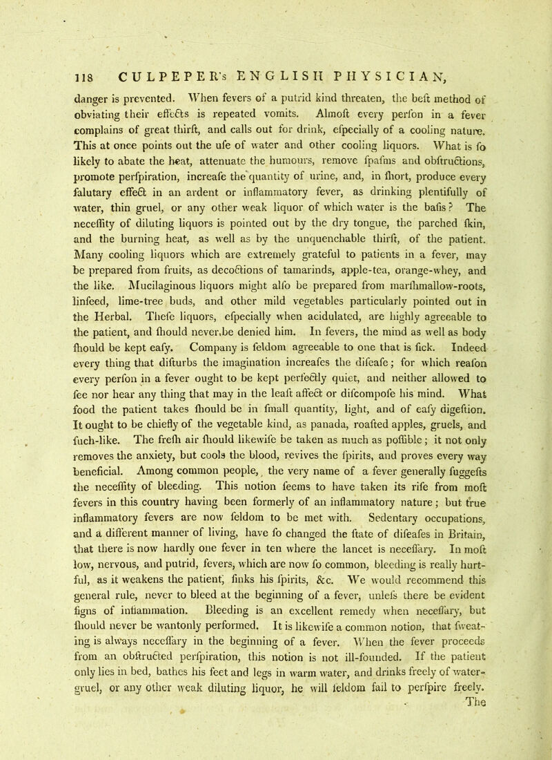 danger is prevented. When fevers of a putrid kind threaten, the heft method of obviating their effeHs is repeated vomits. Almoft every perfon in a fever complains of great thirft, and calls out for drink, efpecially of a cooling natui'e. This at once points out the ufe of water and other cooling liquors. What is fo likely to abate the heat, attenuate the humours, remove fpafms and obftrufilions, promote perfpiration, increafe the quantity of urine, and, in fliort, produce every falutary effeH in an ardent or inflammatory fever, as drinking plentifully of wmter, thin gruel, or any other w'eak liquor of which water is the bafis ? The neceflity of diluting liquors is pointed out by the dry tongue, the parched fkin, and the burning heat, as well as by the unquenchable thirft, of the patient. Many cooling liquors which are extremely grateful to patients in a fever, may be prepared from fruits, as decoctions of tamarinds, apple-tea, orange-whey, and the like. Mucilaginous liquors might alfo be prepared from marflimallow-roots, linfeed, lime-tree buds, and other mild vegetables particularly pointed out in the Herbal. Thefe liquors, efpecially when acidulated, are highly agreeable to the patient, and fliould never.be denied him. In fevers, the mind as well as body fhould be kept eafy. Company is feldom agreeable to one that is fick. Indeed every thing that difturbs the imagination increafes the difeafe; for which reafon every perfon in a fever ought to be kept perfectly quiet, and neither allowed to fee nor hear any thing that may in the leaft affeCt or difeompofe his mind. What food the patient takes fhould be in fmall quantity, light, and of eafy digeftion. It ought to be chiefly of the vegetable kind, as panada, roafted apples, gruels, and fuch-like. The frelh air fhould likewife be taken as much as poffible; it not only removes the anxiety, but cools the blood, revives the fpirits, and proves every way beneficial. Among common people, ^ the very name of a fever generally fuggefts the neceffity of bleeding. This notion feems to have taken its rife from moft fevers in this country having been formerly of an inflammatory nature; but true inflammatory fevers are now feldom to be met with. Sedentary occupations, and a different manner of living, have fo changed the ftate of difeafes in Britain, that there Is now hardly one fever in ten where the lancet is necelfary. In moft low, nervous, and putrid, fevers, which are now fo common, bleeding is really hurt- ful, as it weakens the patient^ finks his fpirits, &c. We would recommend this general rule, never to bleed at the beginning of a fever, unlefs there be evident figns of intiammation. Bleeding is an excellent remedy w'hen neceflary, but lliould never be wantonly performed. It is likewife a common notion, that fweat- ing is always neceflary in the beginning of a fever. When the fever proceeds from an obftruCted perfpiration, this notion is not ill-founded. If the patient only lies in bed, bathes his feet and legs in warm water, and drinks freely of water-^ gruel, or any other weak diluting liquor, he will leldom fail to perfpire freely. The