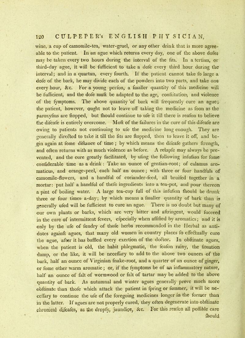 wine, a cup of camomile-tea, water-gruel, or any other drink that is more agrce= able to the patient. In an ague which returns every day, one of the above dofes may be taken every two hours during the interval of the fits. In a tertian, or third-day ague, it will be fufficient to take a dofe every third hour during the interval; and in a quartan, €very fourth. If the patient cannot take fo large a dofe of the bark, he may divide each of the powders into two parts, and take ons every hour, &c. For a young perfon, a fmaller quantity of this medicine will be fufficient, and the dofe muft be adapted to the age, conftitution-, and violence of the lymptoms. The above quantity'of bark will frequently cure an ague; the patient, however, ought not to leave off taking the medicine as foon as the paroxyfms are flopped, but fliould continue to ufe it till there is reafon to believe the difeafe is entirely overcome. Moft of the failures in the cure of this difeafe are owing to patients not continuing to ufe the medicine long enough. They are generally directed to take it till the fits are ftopped, then to leave it off, and be- gin again at fome diftance of time ; by which means the difeafe gathers ftrength, and often returns with as much violence as before. A relapfe may alw-ays be pre- vented, and the cure greatly facilitated, by ufing the following infufion for fome confiderable time as a drink : Take an ounce of gentian-root; of calamus aro- maticus, and orange-peel, each half an ounce; with three or four handfuls of camomile-flow'ers, and a handful of coriander-feed, all bruifed together in a mortar: put half a handful of thefe ingredients into a tea-pot, and pour thereon a pint of boiling water. A large tea-cup full of this infufion fliould be drunk three or four times- a-day; by ivhich means a fmaller quantity of bark than is generally ufed will be fufficient to cure an ague. There is no doubt but many of our own plants or barks, which are very bitter and aftringent, w'ould fucceed in the cure of intermittent fevers, efpecially when affifted by aromatics; and it is only by the ufe of fundry of thofe herbs recommended in the Herbal as anti- dotes againft agues, that many old women in country places fo effedlually cure the ague, after it has baffled every exertion of the do6ior. In obftinate agues, when the patient is old, the habit phlegmatic, the feafon rainy, the fituation damp, or the like, it will be neceflary to add to the above two ounces of the bark, half an ounce of Virginian fnake-root, and a quarter of an ounce of ginger, or fome other warm aromatic; or, if the fymptoms be of an inflammatory nature, half an ounce of fait of wormwood or fait of tartar may be added to the above quantity of bark. As autumnal and winter agues generally prove much more obftinate than thofe which attack the patient in fpring or fummer, it will be ne- cefl’ary to continue the ufe of the foregoing medicines longer in the former than in the latter. If agues are not properly cured, they often degenerate into obftinate chronical difeafes, as the dropfy, jaundice. See. For this reafon all poffible care fliould