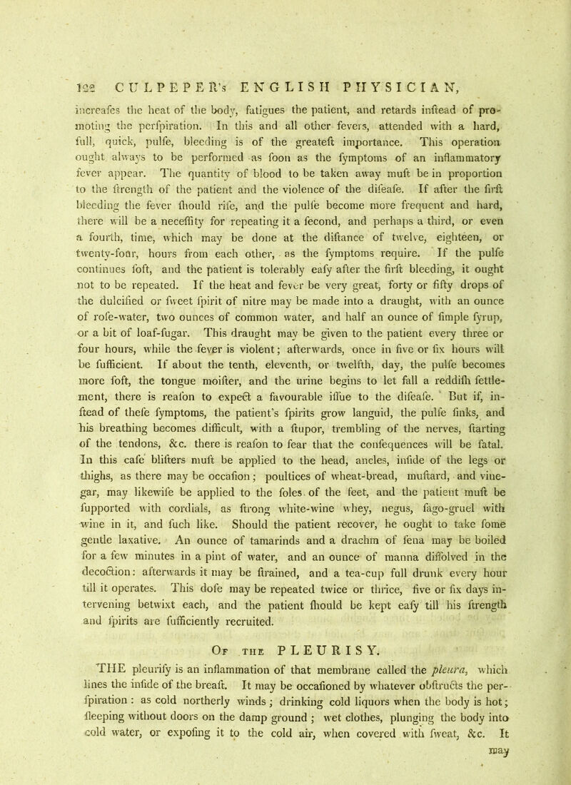 increafes the heat of the body, fatigues the patient, and retards initead of pro- moting the perfpiration. In this and all other fevers, attended with a hard, full, quick, pulfe, bleeding is of the greateft importance. This operation ought always to be performed as foon as the fymptoms of an inflammatory fever appear. The quantity of blood to be taken away muft be in proportion to the ftrcngth of the patient and the violence of the difeafe. If after the firft bleeding the fever fliould rife, and the pulfe become more frequent and hard, there vrill be a neceffity for repeating it a fecond, and perhaps a third, or even a fourth, time, which may be done at the diftance of twelve, eighteen, or twenty-four, hours from each other, - as the fymptoms require. If the pulfe continues foft, and the patient is tolerably eafy after the firft bleeding, it ought not to be repeated. If the heat and fever be very great, forty or fifty drops of the dulcified or fweet fpirit of nitre may be made into a draught, w'ith an ounce of rofe-water, two ounces of common water, and half an ounce of liraple fyrup, or a bit of loaf-fugar. This draught may be given to the patient eveiy three or four hours, w'hile the fever is violent; afterwards, once in five or fix hours will be fufficient. If about the tenth, eleventh, or twelfth, day, the pulfe becomes more foft, the tongue moifter, and the urine begins to let fall a reddifh fettle- ment, there is reafon to expedl a favourable ill’ue to the difeafe. But if, in- ftead of thefe fymptoms, the patient’s fpirits grow languid, the pulfe finks, and his breathing becomes difficult, wdth a ftupor, trembling of the nerves, ftarting of the tendons, &c. there is reafon to fear that the confequences wall be fatal. In this cafe blifters muft be applied to the head, ancles, infide of the legs or thighs, as there may be occafion; poultices of wheat-bread, muftard, and vine- gar, may likewife be applied to the foies, of the feet, and the patient muft be fupported with cordials, as ftrong white-wine whey, negus, fago-gruel with wine in it, and fuch like. Should the patient recover, he ought to take fome gentle laxative. An ounce of tamarinds and a drachm of fena may be boiled for a few minutes in a pint of w'ater, and an ounce of manna diffolved in the clecodfion: afterwards it may be ftrained, and a tea-cup full dnink every hour till it operates. This dofe may be repeated twice or thrice, five or fix days in- tervening betwixt each, and the patient Ihould be kept ealy till his ftrength and fpirits are fufficiently recruited. Of the PLEURISY. THE pleurify is an inflammation of that membrane called the pleura, which lines the infide of the breaft. It may be occafioned by whatever obftrudts the per- fpiration : as cold northerly winds ; drinking cold liquors when the body is hot; lleeping without doors on the damp ground ; wet clothes, plunging the body into cold water, or expofing it to the cold ah', when covered with fweat, &c. It may