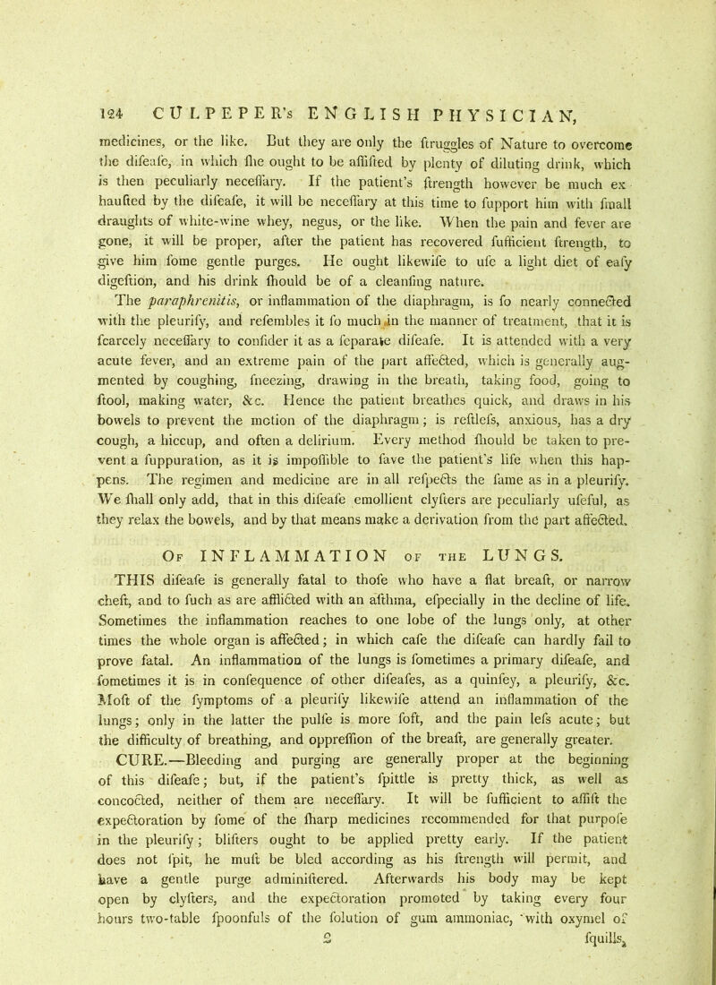 medicines, or the like. But they are only the ftruggles of Nature to overcome tJie difeafe, in which llie ought to be affifted by plenty of diluting drink, which is then peculiarly neceffary. If the patient’s ftrength however be much ex haufied by the difeafe, it will be neceffary at this time to fupport him with fmall draughts of white-wine whey, negus, or the like. When the pain and fever are gone, it will be proper, after the patient has recovered fufticient ftrength, to give him fome gentle purges. He ought likewife to ufc a light diet of eafy digeltion, and his drink Ihould be of a cleanfmg nature. The paraphremtis, or inflammation of the diaphragm, is fo nearly connected with the pleurify, and refembles it fo much jn the manner of treatment, that it is fcarcely neceffary to confider it as a feparaie difeafe. It is attended with a very acute fever, and an extreme pain of the part affedled, which is generally aug- mented by coughing, fneezing, drawing in the breath, taking food, going to ftool, making water, &c. Hence the patient breathes quick, and draws in his bowels to prevent the motion of the diaphragm; is reftlefs, anxious, has a dry cough, a hiccup, and often a delirium. Every method fliould be taken to pre- vent a fuppuration, as it ig impoffible to fave the patient’s life when this hap- pens. The regimen and medicine are in all refpeds the fame as in a pleurify. We fliall only add, that in this difeafe emollient clyfters are peculiarly ufeful, as they relax the bowels, and by that means make a derivation from the part affe6ted. Of INFLAMMATION of the LUNGS. THIS difeafe is generally fatal to thofe who have a flat breaft, or narrow cheft, and to fuch as are afflidted w'ith an afthma, efpecially in the decline of life. Sometimes the inflammation reaches to one lobe of the lungs only, at other times the whole organ is affe6led; in which cafe the difeafe can hardly fail to prove fatal. An inflammation of the lungs is fometimes a primary difeafe, and fometimes it is in confequence of other difeafes, as a quinfey, a pleurify, &c. iMoft of the fymptoms of a pleurify likewife attend an inflammation of the lungs; only in the latter the pulfe is more foft, and the pain lefs acute; but the difficulty of breathing, and oppreffion of the breaft, are generally greater, CURE.—Bleeding and purging are generally proper at the beginning of this difeafe; but, if the patient’s fpittle is pretty thick, as well as concocted, neither of them are neceffary. It will be fufficient to affift the expeftoration by fome of the fharp medicines recommended for that purpofe in the pleurify; blifters ought to be applied pretty early. If the patient does not I'pit, he muff be bled according as his ftrength will permit, and have a gentle purge adminiftered. Afterwards his body may be kept open by clyfters, and the expectoration promoted by taking every four hours tw'O'table fpoonfuls of the folution of gum ammoniac, 'with oxymel of S fquilisj
