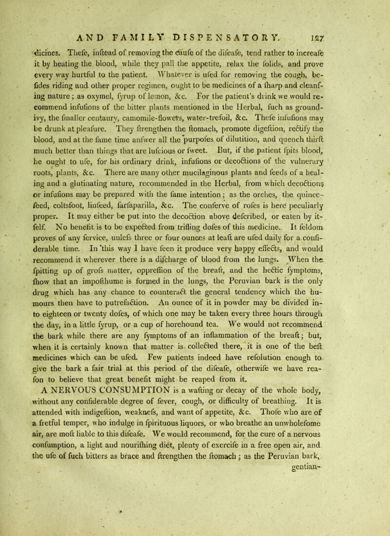 ^icines. Thefe, inftead of removing the daufe of the difeafe, tend rather to increafe it by heating the blood, while they pall the appetite, relax tiie folkls, and prove every way hurtful to the patient. Whatever is ufed for removing the cough, be- fides riding and other proper regimen, ought to be medicines of a iharp and cleanf- ing nature; as oxymel, lyrup of lemon, &c. For the patient’s drink we would re- commend infufions of the bitter plants mentioned in the Herbal, fuch as ground- ivy, the fmaller centaury, camomile-flovveVs, water-ti'efoil, &c. Thefe infufions may be drunk at pleafure. They ftrengthen the ftomacli, promote digeftion, rectify the blood, and at the fame time anfwer all the purpoles of dilutition, and quench third much better than things that are lufeious or fweet. But, if the patient Ipits blood, he ought to ufe, for his ordinary drink, infufions or decoftions of the vulnerary roots, plants, See. There are many other mucilaginous plants and feeds of a heal- ing and a glutinating nature, recommended in the Herbal, from which decoftions or infufions may be prepared with the fame intention; as the orches, the quince- feed, coltsfoot, linfeed, farfaparilla, &c. The conferve of rofes is here peculiarly proper. It may either be put into the decoction above deferibed, or eaten by it- felf. No benefit is to be expected from trifling dofes of this medicine.. It feldom proves of any fervice, unlefs three or four ounces at leaft are ufed daily for a confi- derable time. In‘this way I have feen it produce very happy effe6ts, and would recommend it wherever there is a difeharge of blood from the lungs. When the. fpitting up of grofs matter, oppreflion of the breaft, and the he6tic fymptoms, Ihow that an impofthume is formed in the lungs, the Peruvian bark is the only drug w'hich has any chance to countera6t the general tendency which the hu- mours then have to putrefafilion. An ounce of it in powder may be divided in- to eighteen or twenty dofes, of which one may be taken every three hours through the day, in a little fyrup, or a cup of horehound tea. We would not recommend the bark while there are any fymptoms of an inflammation of the breaft; but, when it is certainly known that matter is colle6ted there, it is one of the heft medicines which can be ufed. Few patients indeed have refolution enough to give the bark a fair trial at this period of the difeafe, otherwife we have rea- fon to believe that great benefit might be reaped from it. A NERVOUS CONSUMPTION is a w'afting or decay of the whole body, without any confiderable degree of fever, cough, or difficulty of breathing. It is attended with indigeftion, weaknefs, and want of appetite, &c. Thofe who are of a fretful temper, who indulge in fpirituous liquors, or who breathe an unwholefome air, are moft liable to this difeafe. We would recommend, for the cure of a nervous confumption, a light and nourilhing diet, plenty of exercife in a free open air, and the ufe of fuch bitters as brace and ftrengthen the ftomach; as the Peruvian bark, gentian-