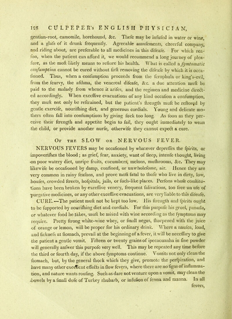 gentian-root, camomile, horehound, &c. Thefe may be infuled in water or wine, and a glafs of it drunk frequently. Agreeable amufements, cheerful company, and riding about, are preferable to all medicines in this difeafe. For which rea- fon, when the patient can afford it, we would recommend a long journey of plea- fure, as the moft likely means to reftore his health. What is called afymtomatic confumption cannot be cured without firft removing the difeafe by which it is occa- lioned. Thus, when a confumption proceeds from the fcrophula or king’s-evil, from the feurvy, the afthma, the venereal difeafe, &c. a due attention muff be paid to the malady from wLence it arifes, and the regimen and medicine direa* ed accordingly. When exceffive evacuations of any kind occafion a confumption, they muft not only be reftrained, but the patient’s ftrength muff be reftor^d by gentle exercife, nourhhing diet, and generous cordials. Young and delicate mo- thers often fall into confumptions by giving fuck too long. As foon as they per- ceive their ftrength and appetite begin to fail, they ought immediately to wean the child, or provide another nurfe, otherwife they cannot expea a cure. Of the slow or NERVOUS FEVER. NERVOUS FEVERS may be occafioned by whatever depreffes the fpirits, or impoverilhes the blood; as grief, fear, anxiety, want of fleep, intenfe thought, living on poor watery diet, unripe fruits, cucumbers, melons, mulhrooms, &c. They may likewife be occafioned by damp, confined, or unv/holefome, air. Hence they are very common in rainy feafons, and prove moft fatal to thofe who live in dirty, low, houfes, crowded ftreets, hofpitals, jails, or fuch-like places. Perfons whofe conftitu- tions have been broken by exceffive venery, frequent falivations, too free an ule of purgative medicines, or any other exceffive evacuations, are very liable to this difeafe. CURE.—The patient muft not be kept too low. His ftrength and fpirits ouglit to be fupported by iiourifhing diet and cordials. For this purpofe his gruel, panada, or whatever food he lakes, nnuft be mixed wdth wine according as the fyraptoms may require. Pretty ftrong white-wine whey, or fraall negus, fliarpened with the juice of orange or lemon, will be proper for his ordinary drink. Where a naufea, load, and ficknefs at ftomach, prevail at the beginning of a fever, it will be neceffary to give the patient a gentle vomit. Fifteen or twenty grains of ipecacuanha in fine powder will generally anfwer this purpofe very well. This may be repeated any time before the third or fourth day, if the above fymptoms continue. Vomits not only clean the ftomach, but, by the general fliock which they give, promote the perfpiration, and have many other excdllent effefts in flow fevers, where there are no figns of inflamma- tion, and nature wants roufing. Such as dare not venture upon a vomit, may clean the ibowels by a fmall dofe of Turkey rhubarb, or infufion of fenna and manna. In all fevers,