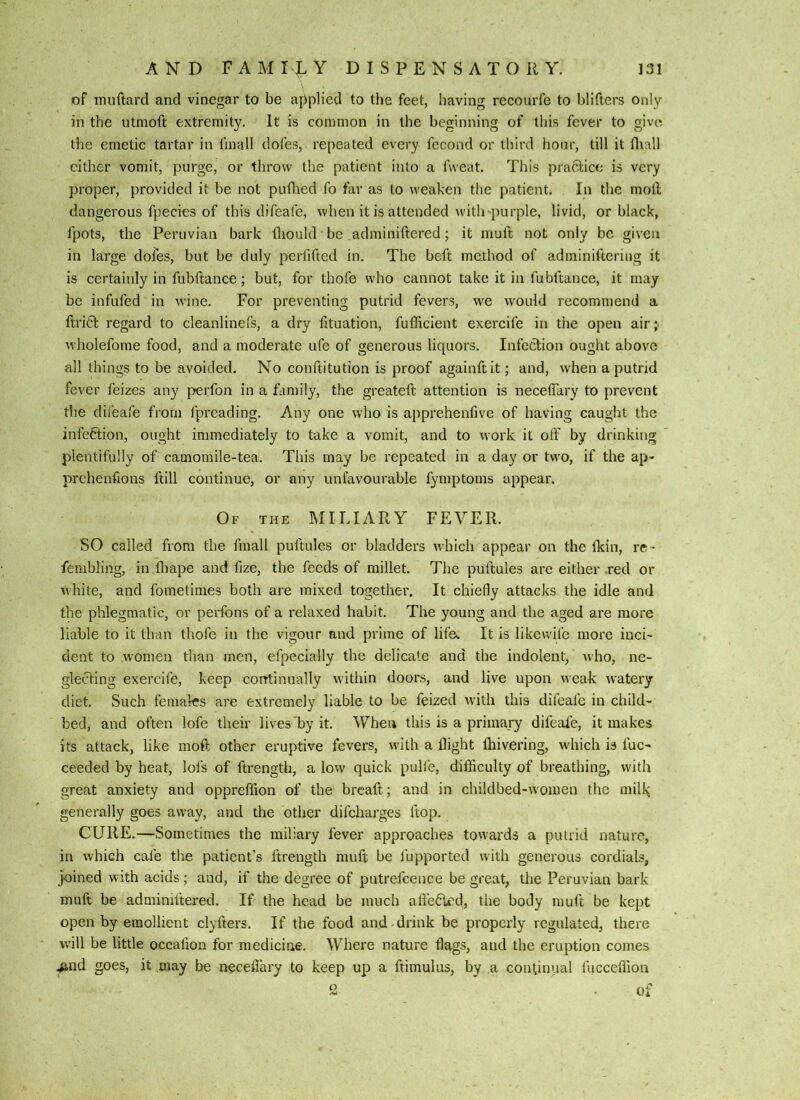 of muftard and vinegar to be applied to the feet, having recourfe to blifters only in the utmoft extremity. It is common in the beginning of this fever to give the emetic tartar in fmall dofes, repeated every fccond or third hour, till it fliall cither vomit, purge, or throw the patient into a fweat. This practice is very proper, provided it be not pudied fo far as to weaken the patient. In the moll dangerous fpecies of this difeafe, when it is attended with-purple, livid, or black, fpots, the Peruvian bark lliould be adminiftered; it muft not only be given in large dofes, but be duly perfifted in. The beft method of adminifteriug it is certainly in fubftance; but, for thofe who cannot take it in fubftance, it may be infufed in wine. For preventing putrid fevers, we would recommend a ftritl regard to cleanlinefs, a dry fituation, fufficient exercife in the open air; wholefome food, and a moderate ufe of generous liquors. Infeclion ought above all things to be avoided. No conftitution is proof againftit; and, when a putrid fever feizes any perfon in a family, the greateft attention is necelTary to prevent the difeafe from fpreading. Any one who is apprehenfive of having caught the infe6lion, ought immediately to take a vomit, and to work it olf by drinking plentifully of camomile-tea. This may be repeated in a day or two, if the ap- prchenfions ftill continue, or any unfavourable lymptoms appear. Of the miliary FEVER. SO called from the fmall puftules or bladders which appear on the Ikin, re - fenibling, in fliape and fize, the feeds of millet. The puftules are either red or Vvhite, and fometimes both are mixed together. It chiefly attacks the idle and the phlegmatic, or perfons of a relaxed habit. The young and the aged are more liable to it than thofe in the vigour and prime of life^ It is likewife more inci- dent to women than men, efpecially the delicate and the indolent, \\ho, ne- glecting exercife, keep continually within doors, and live upon weak ^v•atery' diet. Such females are extremely liable to be feized with this difeafe in child- bed, and often lofe their lives'by it. When this is a primary difeale, it makes its attack, like moft other eruptive fevers, with a flight fliivering, which is fuc- ceeded by heat, lofs of ftrength, alow quick pulfe, difficulty of breathing, with great anxiety and oppreffion of the breaft; and in childbed-women the miffi generally goes away, and the other difeharges ftop. CURE.—Sometimes the miliary fever approaches towards a putrid nature, in which cafe the patient’s ftrength muft be fupported with generous cordials, joined with acids; and, if the degree of putrefcence be great, the Peruvian bark muft be adminiftered. If the head be much affe6i'd, the body muft be kept open by emollient clyfters. If the food and drink be properly regulated, there will be little occafion for medicine. Where nature flags, and the eruption comes ^nd goes, it may be neceflary to keep up a ftimulus, by a continual fucceffion 2 of