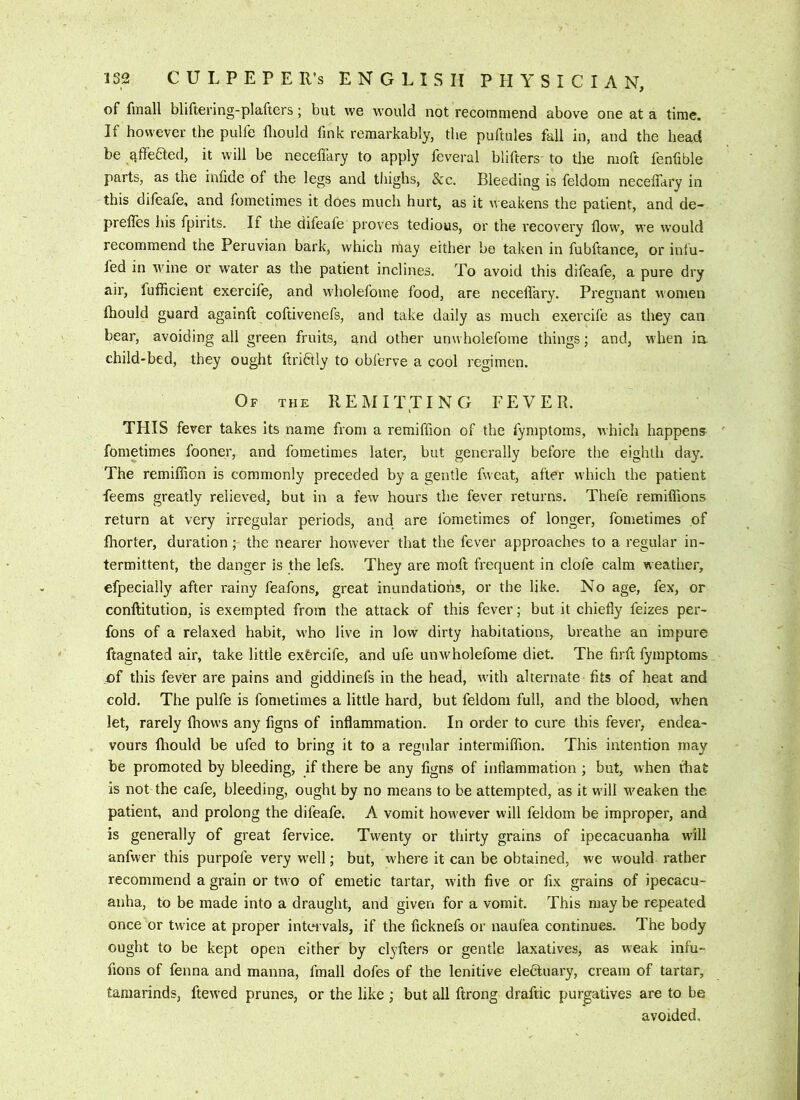 of fmall bliftering-plafters; but we would not recommend above one at a time. If however the pulfe fliould fink remarkably, tlie puftules fall in, and the head be ^ffedled, it will be neceffary to apply feveral blifters- to the moft fenfible parts, as the infide of the legs and tiiighs. See. Bleeding is feldoin neceffary in this difeafe, and fometimes it does much hurt, as it m eakens the patient, and de- prefles his fpirits. If the difeafe proves tedious, or the recovery flow, we would recommend the Peruvian bark, which may either be taken in fubftance, or inlu- fed in wine or water as the patient inclines. To avoid this difeafe, a pure dry air, fufficient exercife, and wholefome food, are neceffary. Pregnant women Ihould guard againft coftivenefs, and take daily as much exercife as they can bear, avoiding all green fruits, and other unwholefome things; and, when ia child-bed, they ought ftridfly to obferve a cool regimen. Of the REMITTING FEVER. i THIS fever takes its name from a remiffion of the fymptoms, which happens fometimes fooner, and fometimes later, but generally before the eighth day. The remiffion is commonly preceded by a gentle fweat, after which the patient feems greatly relieved, but in a few hours the fever returns. Thefe remiffions return at very irregular periods, and are fometimes of longer, fometimes of fhorter, duration; the nearer however that the fever approaches to a regular in- termittent, the danger is the lefs. They are molt frequent in clofe calm weather, efpecially after rainy feafons, great inundations, or the like. No age, fex, or conftitution, is exempted from the attack of this fever • but it chiefly feizes per- fons of a relaxed habit, who live in low dirty habitations, breathe an impure ftagnated air, take little exercife, and ufe unwholefome diet. The firft fymptoms of this fever are pains and giddinefs in the head, with alternate fits of heat and cold. The pulfe is fometimes a little hard, but feldoni full, and the blood, when let, rarely fhows any figns of inflammation. In order to cure this fever, endea- vours fliould be ufed to bring it to a regular intermiffion. This intention may be promoted by bleeding, if there be any figns of inflammation ; but, when tliat is not the cafe, bleeding, ought by no means to be attempted, as it will M'eaken the patient, and prolong the difeafe. A vomit however will feldom be improper, and is generally of great fervice. Twenty or thirty grains of ipecacuanha will anfwer this purpofe very well; but, where it can be obtained, we would rather recommend a grain or two of emetic tartar, wdth five or fix grains of ipecacu- anha, to be made into a draught, and given for a vomit. This may be repeated once or twice at proper intervals, if the ficknefs or naufea continues. The body ought to be kept open either by clyfters or gentle laxatives, as weak infu~ fions of fenna and manna, fmall dofes of the lenitive electuary, cream of tartar, tamarinds, ftewed prunes, or the like ; but all ftrong draftic purgatives are to be avoided.
