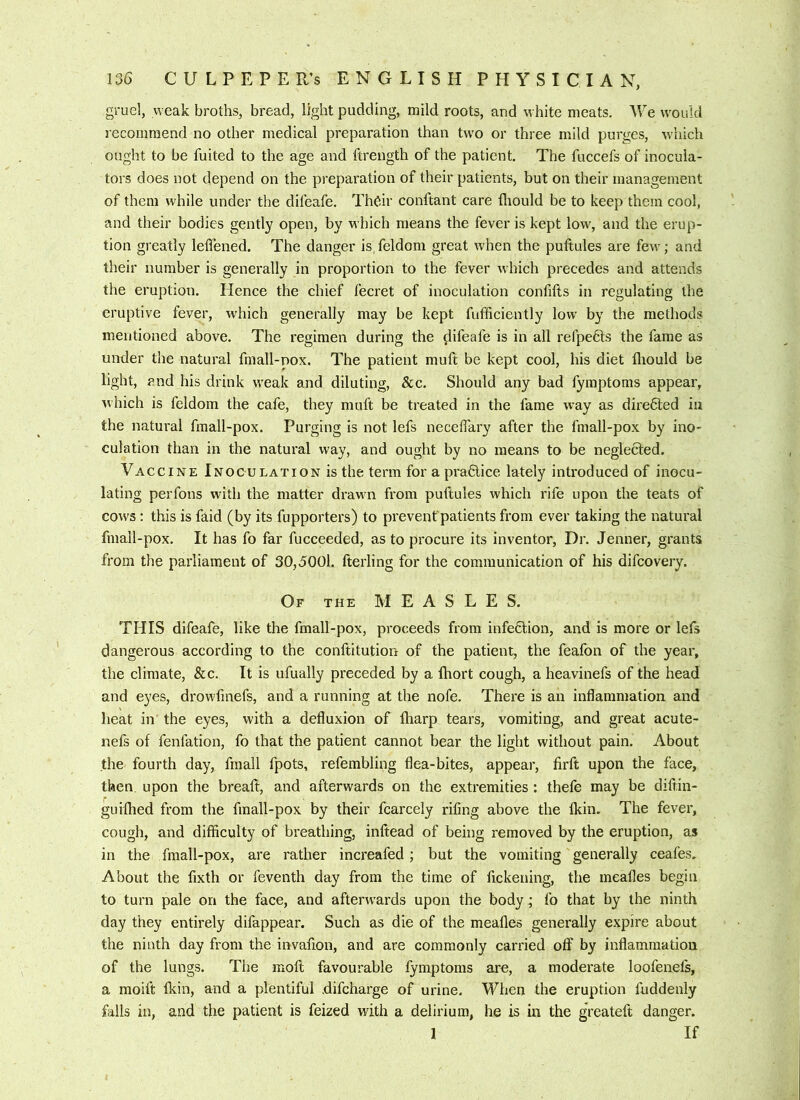 gruel, weak broths, bread, light pudding, mild roots, and white meats. We would lecomraend no other medical preparation than tw'o or three mild purges, w'hich ought to be fuited to the age and ftrength of the patient. The fuccefs of inocula- tors does not depend on the preparation of their patients, but on their management of them while under the difeafe. Th^ir conftant care diould be to keep them cool, and their bodies gently open, by which means the fever is kept low, and the erup- tion greatly leflened. The danger is, feldom great when the puftules are few; and their number is generally in proportion to the fever which precedes and attends the eruption. Hence the chief fecret of inoculation confifts in regulating the eruptive fever, which generally may be kept fufificiently low by the methods mentioned above. The regimen during the difeafe is in all refpefts the fame as under the natural fmall-pox. The patient muft be kept cool, his diet lliould be light, and his drink weak and diluting, &c. Should any bad fymptoms appear, which is feldom the cafe, they muft be treated in the fame way as directed in the natural fmall-pox. Purging is not lefs necelTary after the fmall-pox by ino- culation than in the natural way, and ought by no means to be neglected. Vaccine Inoculation is the term for a pra6lice lately introduced of inocu- lating perfons with the matter drawn from puftules which rife upon the teats of cows; this is faid (by its fupporters) to prevent patients from ever taking the natural fmall-pox. It has fo far fucceeded, as to procure its inventor. Dr. Jenner, grants from the parliament of 30,5001. fterling for the communication of his difcovery. Of the measles. THIS difeafe, like the fmall-pox, proceeds from infe6lion, and is more or lefs dangerous according to the conftitution of the patient, the feafon of the yeaiy the climate, &c. It is ufually preceded by a fhort cough, a heavinefs of the head and eyes, drowftnefs, and a running at the nofe. Thei'e is an inflammation and heat in the eyes, with a defluxion of fharp tears, vomiting, and great acute- nefs of fenfation, fo that the patient cannot bear the light without pain. About the fourth day, fmall fpots, refembling flea-bites, appear, firft upon the face, then upon the breaft, and afterwards on the extremities: thefe may be diftin- guifhed from the fmall-pox by their fcarcely rifing above the fkin. The fever, cough, and difficulty of breathing, inftead of being removed by the eruption, as in the fmall-pox, are rather increafed; but the vomiting generally ceafes. About the fixth or feventh day from the time of fickening, the meafles begin to turn pale on the face, and afterwards upon the body,* fo that by the ninth day they entirely difappear. Such as die of the meafles generally expire about the ninth day from the invafion, and are commonly carried off by inflammation of the lungs. The moft favourable fymptoms are, a moderate loofenels, a moift fkin, and a plentiful .difcharge of urine. When the eruption fuddenly falls in, and the patient is feized with a delirium, he is in the greateft danger. 1 If